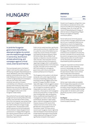 In 2016 the Hungarian
government intensified its
attempts to tighten its control
over the media through changes
in ownership, distribution
of state advertising, and
campaigns against critical
voices, external and internal.
The most dramatic event in the field of
media in 2016 was the sudden closure of
left-leaning newspaper Nepszabadsag by its
owner, Mediaworks, with many suspecting
political motives behind the move. The
wider Mediaworks business, which included
12 of the 19 regional daily print newspapers
with over one million daily readers
combined, was sold to a company
controlled by Lorinc Meszaros, a close friend
and ally of Prime Minister Viktor Orbán.
Meszaros also owns the far-right-wing
television channel Echo TV, making him the
second biggest media owner in the
Hungarian media market.
Meanwhile the financial weekly Figyelo was
bought and restructured by Maria Schmidt,
another close associate of Viktor Orbán.
One of the most popular news portals Origo
has also had a change of ownership which
has made its editorial coverage strongly
pro-government. The acquisition of the
second national commercial broadcaster,
TV2 by Andrew G. Vajna, the government
commissioner in charge of the Hungarian
film industry, became official in early 2016.
Since then, TV2’s reporting has become
blatantly pro-government.
Public service media have been significantly
restructured since the 2011 media law. Now
it is under the control of the Media Council,
a body that consists entirely of members
nominated by the governing party, Fidesz.
MTVA (the Public Service Media Fund)
operates six television channels and seven
radio channels. There have been serious
concerns about the lack of transparency
regarding its budget, which is estimated to
be approximately 80 billion HUF (US$275m)
annually. The public service media news
(MTV and Hirado.hu) is strongly pro-
government, with critical voices barely
present and factual errors frequent.
The Hungarian online sphere is still vibrant
and plural, with a wide range of political
and news portals/blogs operating. Index
and Origo are the two biggest online news
portals in Hungary, founded in the late
1990s after legacy media struggled to adjust
to the online environment. Although Origo
can no longer be considered a space for
independent journalism under its new
ownership, critical opinion and investigative
articles are produced by a number of online
sites including Index, 444, and Mandiner.
Partly crowdfunded watchdog NGOs and
investigative journalism centres, Atlatszo
and Direkt36, specialise in high-quality,
labour-intensive investigative journalism.
However, because of the nature of the
media environment, these stories rarely
get featured in the pro-government or
mainstream media. This raises serious
concerns over Hungarian citizens’ right to be
informed. Research shows that the amount
of state advertising to government-friendly
media outlets (such as Origo and TV2) has
significantly increased in recent years.33
Overall most Hungarians still get their news
online (89%) or via television (72%), with
only around a fifth (20%) reading a printed
newspaper, down 7% on last year. The
closure of Nepszabadsag and changes of
editorial stance at Vilaggazdasag, Magyar
Nemzet, and Figyelo are arguably
contributory factors.
Social media are an extremely popular
source of news in Hungary, partly due to the
lack of trust in traditional media sources
and partly as a result of a longstanding
preference for informal personal networks.
Some researchers attribute this
characteristic of the Hungarian society to
the legacy of the socialist past. Formal
institutions are considered untrustworthy
by many. Low levels of trust may by driven
by concerns over government control of the
media and the extent of misinformation
carried. But these also reflect and are
exacerbated by political polarisation.
Hungarian respondents are fairly divided
when it comes to what media they
consume. Interestingly, two major online
news portals, Origo and Index are among
the least divisive media in terms of their
reach to both sides of the political
spectrum. Television channels (including
the public service broadcaster) are mostly
highly divisive.
All the major media outlets are available
free of charge without paywalls and online
subscriptions. NGOs and investigative
journalism centres have been experimenting
successfully with crowdfunding (including
asking readers for donations and monthly
payments), but their content is available
for free.
Eva Bognar
CentreforMedia, Dataand Society,
Central European University
HUNGARY
33
	A. Szeidl and F. Szucs, Media Capture through Favor Exchange (2016): https://pdfs.semanticscholar.org/a942/2f02f6aa890261325948d05a190fa7ab4efa.pdf
STATISTICS
Population 9.8m
Internet penetration 81%
Reuters Institute for the Study of Journalism /	 Digital News Report 2017
 