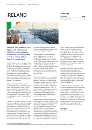 Irish titles have increased their
digital reach with revenue
stabilising, while increasing
numbers are consuming news
on mobile phones and via
closed messenger apps.
The Irish digital media market appears to be
going through a phase of consolidation, with
few major developments over the past 12
months. In terms of yearly comparisons, it is
worth noting that data collection for the
previous report occurred during the 2016
general election campaign and we may
assume that the election increased interest
in, and exposure to, news. Consequently, a
period of consolidation with relatively small
changes is to be expected.
The slow decline of TV and newspaper
consumption continues, particularly among
groups aged between 35 and 45. Online
news consumption remains flat while
mobile is down a little from last year. There
is little change regarding the devices people
use to access news; as in previous years,
there is a slight decrease in the popularity of
computers.
The major consumption shift is in the use of
private messenger apps, such as WhatsApp
and Facebook Messenger, which are used
more prevalently in Ireland than in many
other countries. Other platforms, such as
Facebook and Twitter, have lost some
traction for news consumption since 2015.
The popularity of WhatsApp in particular
has grown significantly over each of the past
three years. In terms of general use, rather
than specifically for news, some 40% now
use WhatsApp (compared with 24% in
2015), 37% use Facebook Messenger, 19%
use Viber, and 15% use Snapchat.
In recent years, the Irish broadcasting
market has undergone a number of
changes. UTV was taken over twice in a
ten-month period: first by ITV in October
2015 and then by Liberty Global in July 2016.
In September, UTV’s radio holdings were
acquired by News UK. The local radio
station TXFM (formerly Phantom), in which
Communicorp had a stake, closed in
October 2016. No other local or regional
radio stations closed and no new stations
were launched.
There were no closures in the newspaper
sector. However, comparing the last six
months of 2016 with the same period a
year earlier, all major news titles suffered
a decline in circulation. The two major
broadsheets, the Irish Times and the Irish
Independent, were both down 10%.34
In
September 2016, Independent News and
Media announced their intention to
acquire the regional newspaper group
Celtic Media. However, the acquisition
remains under review.
Although overall print sales declined by
around 6%, there is strong growth for digital
editions. The Irish Times Digital Edition, a
digital replica of the daily newspaper,
doubled its readership between the first
half of 2015 and the first half of 2016.
Maintaining the metered paywall model,
new subscription packages were introduced
in February 2015. Independent News and
Media increased their digital revenue by
around 20%, which goes some way to offset
the continued decline in print advertising.
Within the digital-only sector, Maximum
Media, owners of Her.ie and Joe.ie, are
expanding into the UK market while
moving away from their original online
magazine formats in favour of video and
podcast content. More broadly, the
central debates about digital media in
Ireland concern the circulation of fake
news, particularly in relation to the UK’s
European Union referendum and the US
presidential election.
Fake news and misinformation received
considerable attention by all major
newspaper titles, with over 100 stories
addressing the issue between October 2016
and March 2017. In addition, a very small
right-wing site, theliberal.ie, was accused of
manufacturing news on race riots, among
other controversies, and is currently the
subject of legal action.35
Another major issue concerns the role
of the Irish data protection commissioner
in protecting the privacy of European
citizens. The court case Data Protection
Commissioner v. Facebook Ireland Limited
 Maximilian Schrems concluded on 15
March 2017, but judgment was reserved
for a later date. In these proceedings, a
reference is sought to the Court of Justice
of the European Union concerning the
validity of allowing the transfer of
personal data from the EU to the US.
Jane Suiter
Dublin City University
IRELAND
34
	http://newsbrandsireland.ie/data-centre/circulation
35
	http://www.irishtimes.com/news/crime-and-law/courts/district-court/copyright-cases-against-theliberal-ie-owner-leo-sherlock-adjourned-1.3008413
STATISTICS
Population 4.9m
Internet penetration 94%
Reuters Institute for the Study of Journalism /	 Digital News Report 2017
 