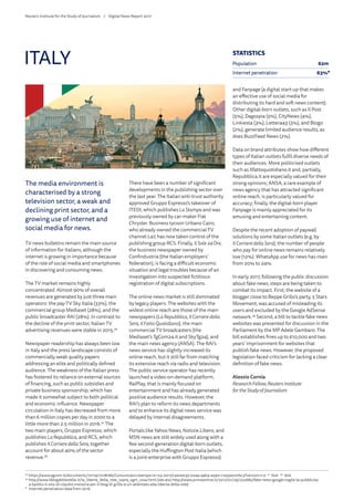 The media environment is
characterised by a strong
television sector, a weak and
declining print sector, and a
growing use of internet and
social media for news.
TV news bulletins remain the main source
of information for Italians, although the
internet is growing in importance because
of the role of social media and smartphones
in discovering and consuming news.
The TV market remains highly
concentrated. Almost 90% of overall
revenues are generated by just three main
operators: the pay-TV Sky Italia (33%), the
commercial group Mediaset (28%), and the
public broadcaster RAI (28%). In contrast to
the decline of the print sector, Italian TV
advertising revenues were stable in 2015.36
Newspaper readership has always been low
in Italy and the press landscape consists of
commercially weak quality papers
addressing an elite and politically defined
audience. The weakness of the Italian press
has fostered its reliance on external sources
of financing, such as public subsidies and
private business sponsorship, which has
made it somewhat subject to both political
and economic influence. Newspaper
circulation in Italy has decreased from more
than 6 million copies per day in 2000 to a
little more than 2.5 million in 2016.37
The
two main players, Gruppo Espresso, which
publishes LaRepubblica, and RCS, which
publishes IlCorrieredellaSera, together
account for about 40% of the sector
revenue.38
There have been a number of significant
developments in the publishing sector over
the last year. The Italian anti-trust authority
approved Gruppo Espresso’s takeover of
ITEDI, which publishes LaStampa and was
previously owned by car-maker Fiat
Chrysler. Business tycoon Urbano Cairo,
who already owned the commercial TV
channel La7, has now taken control of the
publishing group RCS. Finally, Il Sole24 Ore,
the business newspaper owned by
Confindustria (the Italian employers’
federation), is facing a difficult economic
situation and legal troubles because of an
investigation into suspected fictitious
registration of digital subscriptions.
The online news market is still dominated
by legacy players. The websites with the
widest online reach are those of the main
newspapers (LaRepubblica, Il Corrieredella
Sera, IlFatto Quotidiano), the main
commercial TV broadcasters (the
Mediaset’s TgCom24.it and SkyTg24), and
the main news agency (ANSA). The RAI’s
news service has slightly increased its
online reach, but it still far from matching
its extensive reach via radio and television.
The public service operator has recently
launched a video-on-demand platform,
RaiPlay, that is mainly focused on
entertainment and has already generated
positive audience results. However, the
RAI’s plan to reform its news departments
and to enhance its digital news service was
delayed by internal disagreements.
Portals like Yahoo News, Notizie.Libero, and
MSN news are still widely used along with a
few second-generation digital-born outlets,
especially the Huffington Post Italia (which
is a joint-enterprise with Gruppo Espresso)
and Fanpage (a digital start-up that makes
an effective use of social media for
distributing its hard and soft news content).
Other digital-born outlets, such as Il Post
(5%), Dagospia (5%), CityNews (4%),
Linkiesta (3%), Lettera43 (3%), and Blogo
(2%), generate limited audience results, as
does BuzzFeed News (2%).
Data on brand attributes show how different
types of Italian outlets fulfil diverse needs of
their audiences. More politicised outlets
such as Ilfattoquotidiano.it and, partially,
Repubblica.it are especially valued for their
strong opinions; ANSA, a rare example of
news agency that has attracted significant
online reach, is particularly valued for
accuracy; finally, the digital-born player
Fanpage is mainly appreciated for its
amusing and entertaining content.
Despite the recent adoption of paywall
solutions by some Italian outlets (e.g. by
Il CorrieredellaSera), the number of people
who pay for online news remains relatively
low (12%). WhatsApp use for news has risen
from 20% to 24%.
In early 2017, following the public discussion
about fake news, steps are being taken to
combat its impact. First, the website of a
blogger close to Beppe Grillo’s party, 5 Stars
Movement, was accused of misleading its
users and excluded by the Google AdSense
network.39
Second, a bill to tackle fake news
websites was presented for discussion in the
Parliament by the MP Adele Gambaro. The
bill establishes fines up to €10,000 and two
years’ imprisonment for websites that
publish fake news. However, the proposed
legislation faced criticism for lacking a clear
definition of fake news.
Alessio Cornia
ResearchFellow, Reuters Institute
fortheStudy of Journalism
ITALY
36
	https://www.agcom.it/documents/10179/7278186/Comunicato+stampa+21-03-2017/c5e2e035-02aa-49b4-a590-c7a55ece7bc3?version=1.0 37
Ibid. 38
Ibid.
39
	http://www.ilblogdellestelle.it/la_liberta_della_rete_sopra_ogni_cosa.html (see also http://www.primaonline.it/2017/01/29/252685/fake-news-google-toglie-la-pubblicita-
a-byoblu-il-sito-di-claudio-messora-per-il-blog-di-grillo-e-un-attentato-alla-liberta-della-rete)
*	 Internet penetration data from 2016.
STATISTICS
Population 62m
Internet penetration 63%*
Reuters Institute for the Study of Journalism /	 Digital News Report 2017
 