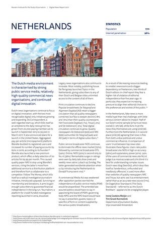 The Dutch media environment
is characterised by strong
public service media, relatively
high-quality commercial news
organisations, and continued
digital innovation.
Dutch news organisations continue to focus
on digital innovation, with the two most
recognisable digital-only initiatives growing
and expanding. De Correspondent, a
well-regarded start-up, which bills itself as
an antidote to the daily news grind, has
grown from 20,000 paying members at its
launch in September 2013 to 56,000 in
March 2017. It also announced plans for a
launch in the United States. Aggregated
pay-per-article (micropayment) platform
Blendle doubled its registered users and
increased its number of paying accounts by
60% in 2016, according to its founder.40
Blendle also launched a new premium
product, which offers a daily selection of 20
articles for €9.99 per month. This caused
quality paper NRCto stop using Blendle’s
services, citing the latter’s move from
additional service to a distribution platform
and therefore from a collaborator to a
competitor. Follow The Money, which bills
itself as a radical investigative journalism
initiative, introduced a paywall. Surviving on
membership and donations, it aims to gain
enough subscribers to guarantee financial
independence in the long run. Yournalism, a
platform for crowd-funded investigative
reporting launched in 2014, dissolved.
Legacy news organisations also continue to
innovate. Most notably, publishing house
De Persgroep launched Topics in the
Netherlands, giving subscribers to any of
their Dutch and Belgian titles unlimited
access to the content of all of them.
Print circulation continues to decline.
Popular broadsheets DeTelegraaf and
AlgemeenDagblad (AD) retain a bigger
circulation than all quality newspapers
combined, but face a steeper decline (-8%
and -6%) than their quality counterparts
HetFinancieeleDagblad (-1%), Trouw (-2%)
and De Volkskrant (-3%). Total digital
circulation continues to grow. Quality
newspapers DeVolkskrant (90k) and NRC
(66k) outnumber DeTelegraaf (44k) and
AD (34k) in terms of digital subscribers.41
Public service broadcaster NOS continues
to dominate the offline news market (70%),
followed by commercial broadcaster RTL
(34%). Online, NOS (30%) is second only to
Nu.nl (38%). Remarkable surges in ratings
were seen by daily talk show Jinek and
weekly news satire Lubach op Zondag. The
latter generated worldwide attention when
a clip introducing the Netherlands to
Donald Trump went viral.42
A controversial Media Act was weakened
after opposition parties worried the
independence of public service media (PSM)
would be jeopardised. The amended law
assured politics would have no say in
appointing the board of PSM’s governing
body NPO, and the NPO board would have
no say in presenters, guests, topics, or
specifics of form or content supplied by
the various public broadcasters.
As a result of decreasing resources leading
to smaller newsrooms and a bigger
dependency on freelancers, two-thirds of
Dutch editors-in-chief report they fear a
higher risk of violation of editorial
independence than five years ago. In
particular, they expect an increasing
pressure to align their editorial choices to
the preferences and wishes of the public.43
In the Netherlands, fake news is more
media hype than real challenge, with little
serious concern about its impact. Half of
our Dutch online sample (51%) trust news
overall (= 5th/36), while 62% trust the
news they themselves are using (2nd/36).
Furthermore the Netherlands is in second
place (2nd/36) agreeing that news is free
from both undue political and undue
commercial influence. A comparison of
users’ trust between top news sites
illustrates these figures. Users rate public
broadcaster site NOS.nl high on accuracy
(56%) and explanatory power (41%). 34%
of the users of commercial news site NU.nl
judge it as most accurate and 27% think it is
best for understanding complex issues.
Dutch news blog GeenStijl, which describes
itself as ‘tendentious, unfounded and
needlessly offensive’, is used more often
than websites of quality newspapers NRC
and Trouw, but 40% see it as entertainment
rather than as an accurate news source (11%).
De Dagelijkse Standaard (The Daily
Standard) – referred to as the Dutch
Breitbart – appears to be a negligible player.
Irene Costera Meijer and
Tim Groot Kormelink
Department of Journalism Studies,
VrijeUniversiteit Amsterdam
NETHERLANDS
40
	http://www.marketingfacts.nl/berichten/analyse-blendles-groei-in-nederland-stagneert
41
	https://www.svdj.nl/de-stand-van-de-nieuwsmedia/oplage-2016-telegraaf-grote-verliezer-trouw-en-fd-bijna-stabiel and https://www.svdj.nl/nieuws/digitale-dagbladverkoop-blijft-groeien
42
	https://www.youtube.com/watch?v=ELD2AwFN9Nc
43
	http://www.mediamonitor.nl/analyse-verdieping/onafhankelijkheid-van-nieuwsredacties-2015
STATISTICS
Population 17m
Internet penetration 96%
Reuters Institute for the Study of Journalism /	 Digital News Report 2017
 