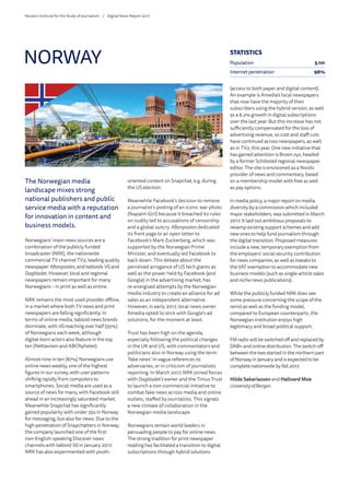 The Norwegian media
landscape mixes strong
national publishers and public
service media with a reputation
for innovation in content and
business models.
Norwegians’ main news sources are a
combination of the publicly funded
broadcaster (NRK), the nationwide
commercial TV channel TV2, leading quality
newspaper Aftenposten, and tabloids VG and
Dagbladet. However, local and regional
newspapers remain important for many
Norwegians – in print as well as online.
NRK remains the most used provider offline,
in a market where both TV news and print
newspapers are falling significantly. In
terms of online media, tabloid news brands
dominate, with VGreaching over half (55%)
of Norwegians each week, although
digital-born actors also feature in the top
ten (Nettavisen and ABCNyheter).
Almost nine in ten (87%) Norwegians use
online news weekly, one of the highest
figures in our survey, with user patterns
shifting rapidly from computers to
smartphones. Social media are used as a
source of news for many, with Facebook still
ahead in an increasingly saturated market.
Meanwhile Snapchat has significantly
gained popularity with under 35s in Norway
for messaging, but also for news. Due to the
high penetration of Snapchatters in Norway,
the company launched one of the first
non-English-speaking Discover news
channels with tabloid VGin January 2017.
NRK has also experimented with youth-
oriented content on Snapchat, e.g. during
the US election.
Meanwhile Facebook’s decision to remove
a journalist’s posting of an iconic war photo
(Napalm Girl) because it breached its rules
on nudity led to accusations of censorship
and a global outcry. Aftenposten dedicated
its front page to an open letter to
Facebook’s Mark Zuckerberg, which was
supported by the Norwegian Prime
Minister, and eventually led Facebook to
back down. This debate about the
perceived arrogance of US tech giants as
well as the power held by Facebook (and
Google) in the advertising market, has
re-energised attempts by the Norwegian
media industry to create an alliance for ad
sales as an independent alternative.
However, in early 2017, local news owner
Amedia opted to stick with Google’s ad
solutions, for the moment at least.
Trust has been high on the agenda,
especially following the political changes
in the UK and US, with commentators and
politicians also in Norway using the term
‘fake news’ in vague references to
adversaries, or in criticism of journalistic
reporting. In March 2017, NRK joined forces
with Dagbladet’s owner and the Tinius Trust
to launch a non-commercial initiative to
combat fake news across media and online
outlets, staffed by journalists. This signals
a new climate of collaboration in the
Norwegian media landscape.
Norwegians remain world leaders in
persuading people to pay for online news.
The strong tradition for print newspaper
reading has facilitated a transition to digital
subscriptions through hybrid solutions
(access to both paper and digital content).
An example is Amedia’s local newspapers
that now have the majority of their
subscribers using the hybrid version, as well
as a 6.2% growth in digital subscriptions
over the last year. But this increase has not
sufficiently compensated for the loss of
advertising revenue, so cost and staff cuts
have continued across newspapers, as well
as in TV2, this year. One new initiative that
has gained attention is Broen.xyz, headed
by a former Schibsted regional newspaper
editor. The site is envisioned as a Nordic
provider of news and commentary, based
on a membership model with free as well
as pay options.
In media policy, a major report on media
diversity by a commission which included
major stakeholders, was submitted in March
2017. It laid out ambitious proposals to
revamp existing support schemes and add
new ones to help fund journalism through
the digital transition. Proposed measures
include a new, temporary exemption from
the employers’ social security contribution
for news companies, as well as tweaks to
the VAT exemption to accommodate new
business models (such as single-article sales
and niche news publications).
While the publicly funded NRK does see
some pressure concerning the scope of the
remit as well as the funding model,
compared to European counterparts, the
Norwegian institution enjoys high
legitimacy and broad political support.
FM radio will be switched off and replaced by
DAB+ and online distribution. The switch-off
between the two started in the northern part
of Norway in January and is expected to be
complete nationwide by fall 2017.
Hilde Sakariassen and Hallvard Moe
University of Bergen
NORWAY STATISTICS
Population 5.1m
Internet penetration 96%
Reuters Institute for the Study of Journalism /	 Digital News Report 2017
 