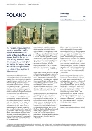 The Polish media environment
is characterised by a highly
competitive broadcasting
sector and a group of large web
portals. A political crisis has
been driving interest in news
since the elections in 2015 but
has shaken the market too, as
the conservative government
has attacked both public and
private media.
Despite mass street demonstrations
supporting freedom of the press, the ruling
Law and Justice party introduced a new bill
on public radio and television in early 2016.
The bill let the government seize direct
control over the broadcasters, and purge
their newsrooms (nearly 230 journalists
have been sacked or have left in protest44
).
Radical changes in programming followed,
with accusations of turning news shows into
the government’s ‘fake news’ factories.
Viewersmighthavenoticedthechange,as
theirmediadietappearstohaveshifted.
AccordingtoNielsenAudience,in2016,the
mainstatechannelsTVP1,TVP2,andTVP
Infolostupto10%oftheiraveragedaily
viewingsharesvs.2015,andupto17%of
viewersaged16–49–amajorconcernfor
advertisers(Polishstatemediaisfundedboth
bylicencefeesandadvertising).Theprivately
ownedbroadcastershavebenefited,atleast
fornow,asPolsathastakenoverfromTVP1
asthemost-watchedgeneralintereststation,
andTVN24hastakenoverfromTVPInfoas
thetopnewschannel.
State institutions and state-controlled
advertisers have cut subscriptions and
advertising spend in media outlets critical
of the government, e.g. in GazetaWyborcza,
the leading quality daily newspaper.45
Late
in 2016, its publisher, Agora, laid off nearly
200 employees. These political pressures
have dealt another blow to press publishers
who had already been struggling with
declining circulation and shrinking
advertising revenues (e.g. all the national
dailies have lost over 50% of print copy
sales since 2007, according to ZKDP data).
Driven by anti-German sentiment, the Law
and Justice party unveiled plans for another
bill that would limit the share of foreign
capital in the media business. So-called
‘repolonisation’, if enforced, could threaten
investments of Ringier Axel Springer (an
owner of the largest internet portal, Onet,
and the biggest tabloid, Fakt), and
Verlagsruppe Passau (a publisher of most
regional newspapers and web portals across
Poland via its subsidiary, Polska Press).
Many news consumers seek refuge online.
Weekly episodes of Ucho Prezesa (The
Chairman’s Ear), a political satire show
launched on YouTube, featuring the Law
and Justice party leaders, achieve up to 8.5
million views. For comparison, the most
popular TV broadcast of 2016, live coverage
of the Poland vs. Portugal football match,
attracted 8 million people. New startups
Oko.Press, BiqData.pl (by GazetaWyborcza)
and TruDat (run by NaTemat.pl, a news
portal) have pursued bold journalistic
investigations, as well as verified statements
by politicians and debunked fake news
in the media.
Online outlets have become the main
source of news in the country in recent
years, our survey confirms. Web portals like
Onet and Wirtualna Polska reach half of the
online population. Last year, the main
portals invested heavily in original video
production, hiring top talent from television
and experimenting with new interactive
formats like the morning live show Onet
Rano. Aiming to further erode the business
of large broadcasters, Wirtualna Polska and
Agora (owner of a Gazeta.pl portal, besides
its flagship newspaper’s site Wyborcza.pl)
have also launched new terrestrial digital
TV channels.
Some newspapers have recently crossed
milestones unimaginable a few years back,
e.g. GazetaWyborczareported 100,000
active digital-only subscribers at the end of
2016. Popular bloggers have been testing
paid content models too, with the launch of
Patronite.pl, a crowdfunding platform for
story-tellers. Meanwhile, many journalists
have been excited by the success of
Finansowy Ninja(Finance Ninja), a self-
published book and a webinar project, by
Michal Szafranski, a journalist turned a
full-time blogger, who reported a €300,000
profit after eight months. Compare this to
the median annual salary for a journalist
in Poland of around €10,000.46
Grzegorz Piechota
ResearchAssociate, Harvard BusinessSchool
POLAND
44
	Towarzystwo Dziennikarskie tracks purges in public radio and television in its ‘“Good change” in media’ online feature at http://towarzystwodziennikarskie.org (accessed Apr. 2017).
45
	Neil Buckley, Long-Term Polish Dissident Braced for Fresh Battle. FinancialTimes(27 Jan. 2017): https://www.ft.com/content/f419ee4a-e3ab-11e6-9645-c9357a75844a (accessed Apr. 2017).
46
	Statistics from Sedlak  Sedlak HR firm.
STATISTICS
Population 38m
Internet penetration 68%
Reuters Institute for the Study of Journalism /	 Digital News Report 2017
 