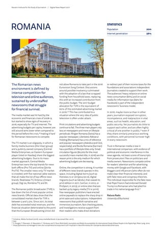 The Romanian news
environment is defined by
intense competition for
television and online audiences,
sustained by understaffed
newsrooms that struggle
for financial survival.
The media market was hit hard by the
economic and financial crises of 2008–9,
but started to show signs of recovery in
2016, especially for TV and internet. The
advertising budgets per capita, however, are
still around 40% lower when compared to
the period before the crisis,48
making it hard
for Romanian newsrooms to compete.
The TV market is an oligopoly, in which a
family media business (the Intact group)
and a publicly owned company (Central
Media Enterprises, an Eastern European
player listed on Nasdaq) share the biggest
advertising budgets. Due to its mass-
market approach, Central Media
Enterprises owns the top brands for news
both offline (Pro TV) and online (Știrile
ProTV). The smaller news-only TV market
is crowded, with five national cable stations
that all make the list of top offline news
brands: Realitatea TV, Antena 3 (Intact
group), Digi 24, România TV, and B1.
The Romanian public broadcaster (TVR) is
low down the list of most popular online
news brands. Official data show that the
consolidated market share for TVR is
between 3 and 3.5%. Since 2011, its total
debt has exceeded total revenues, and the
financial situation deteriorated to the point
that the European Broadcasting Union did
not allow Romania to take part in the 2016
Eurovision Song Contest. Discussions
around possible insolvency culminated
with the adoption of a law that scrapped
funding from household taxes, replacing
this with an increased contribution from
the public budget. The 2017 budget
allocation for TVR is the equivalent of
60% of the estimated advertising market
in 2016.49
This has contributed to a
situation where the very idea of public
television is often under attack.
Print circulations and advertising budgets
continue to fall. The three main players rely
less on newspapers and more on lifestyle
periodicals: Ringier Romania (Swiss) has a
popular newspaper, Libertatea; Adevarul
Holding (Romanian) has a mix of reference
and popular newspapers (Adevărul andClick,
respectively); and Burda Romania (German)
has a portfolio of lifestyle titles only. Small
circulation figures (80,000 for the most
successful mass-market title, in 2016) are the
reason print is the only medium for which
advertising budgets are decreasing.
Online, the competition is strong. A number
of different news brands operate in this
space, including digital-borns (such as
Hotnews.ro or stiripesurse.ro), digital
migrants (such as Gândul, that ceased its
print edition in 2011, CanCan, in 2012, or
ProSport, in 2013), or online sites that are
backed up by legacy media (TV or print).
Few newspaper publishers have erected
online paywalls to replace the sharp drop in
print sales and subscriptions. Independent
newsrooms that publish narrative and
immersive journalism, fact-checking pieces,
and investigations receive support from
their readers who make direct donations
or redirect part of their income taxes for the
foundations and associations independent
journalists created to support their work.
The audiences’ heavy reliance on online
news consumption (87%) and on social
media for information tips (69% for
Facebook) is part of the independent
newsrooms’ business model.
In 2016, maybe more so than in other
years, journalism exposed corruption,
incompetence, and malpractice in vital
areas, such as health, education, and
public security. Yet journalists do little to
support each other, and are often highly
critical of one another in public,50
even if
they share similarly precarious working
conditions, with personnel turnover high
in every newsroom.
Trust in Romanian media is low in
international comparison, with evidence of
political and economic interference in the
news agenda, not least scores of transcripts
from prosecutors’ files on politicians and
media owners. Newsrooms compete online
for readers’ attention and for advertising
money with Google and Facebook, with
bloggers and influencers (who often do not
make clear their financial interests), and
with fake news and conspiracy theorists.
The individual responsible for the fake news
that Pope Francis had endorsed Donald
Trump is a Romanian who had plied his
trade in his native language first.51
Raluca Radu
University of Bucharest
ROMANIA
48
	Initiative, Media Factbook (2016): www.mediafactbook.ro (accessed Mar. 2017).
49
	Ibid.
50
	S. Fengler, T. Eberwein, G. Mazzoleni, C. Porlezza, and S. Russ-Mohl (eds), JournalistsandMediaAccountability:AnInternationalStudyofNewsPeopleintheDigitalAge, Peter Lang, 2014.
51
	https://pressone.ro/managerul-site-ului-conspirationist-expunere-com-implicat-in-dezinformarea-din-campania-electorala-americana
STATISTICS
Population 20m
Internet penetration 56%
Reuters Institute for the Study of Journalism /	 Digital News Report 2017
 