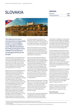 The media environment is
characterised by strong privately
owned TV and newspapers,
including a vigorous tabloid
sector. Relationships between
the media and the government
of Robert Fico have become
increasingly strained over the
last year.
Long-established TV stations Markiza and
Joj are the market leaders offline but the
main public broadcaster (RTVS) is also a key
source of news through its two television
networks and nine radio stations. All the
major newspapers are privately owned, with
the best-selling daily the tabloid NovyCas
(27% weekly reach in our survey).
Slovakia has a constitutionally guaranteed
freedom of the press, but although the
media have been able to present diverse
views and opinions, defamation is a
criminal offence, which is punishable by
imprisonment of up to eight years, making it
the highest penalty in the European
Union.52
These laws have been tested in a
series of rows between the government and
the media (especially the private media).
The Prime Minister, Robert Fico, has
brought libel suits against several
newspapers which have been critical of the
government. In early 2017 he accused the
media of publishing critical and biased
information about the government and
leading pro-opposition campaigns. Fico has
also refused to communicate with or
answer questions from particular media
outlets and has launched verbal attacks on
the media during press conferences. In
November 2016, he called reporters ‘dirty,
anti-Slovak prostitutes’.53
This denigration of
the media may be further undermining trust
in the press and in politics more generally.
More recently, Robert Fico has turned his
attention to the public broadcaster (RTVS)
which he has also accused of supporting
the opposition. He has demanded a change
of leadership at the top, with current head
Václav Mika, in the firing line.54
But concerns about editorial freedom do
not just relate to pressure from politicians.
With the exception of the public broadcaster
(RTVS) and the news agency (TASR), major
media outlets (both newspapers and TV
stations) are owned or co-owned by foreign
companies. The lack of transparency and
cross-platform ownership of media outlets
remain a concern for independent observers.
Additionally, a large number of media outlets
are now controlled directly or indirectly
by local businessmen behind two Slovak
financial groups, Penta and JT, which has
also led to public debate about the risks
to media freedom.
After Penta gained a large stake in the daily
SME in 2014, a number of editors, including
the editor-in-chief, left the newspaper and
established a new independent daily,
Denník N. Senior editors were concerned
that these financial groups might exert
political and economic influence on
editorial coverage.
In terms of online media, the leading outlets
are digital-born news portals. Topky.sk is
owned by Slovak Telecom and is highly
rated in our survey for news that amuses
and entertains. Aktuality.sk is a more serious
publication owned by Ringier Axel Springer.
Unusually, the public broadcaster RTVS does
not operate a news website, although there
are no formal restrictions on this. In the last
year it has launched a smartphone app that
allows access to broadcast programmes.
All other traditional media have an online
presence and leading print titles are trying
to monetise their content. Slovakia is home
to Piano Media, which in 2011 enabled the
first national paywall for online news media,
allowing readers to pay a flat fee for weekly,
monthly, or yearly access to premium
content across a range of websites.
However, over time, a number of publishers
left the system seeking greater flexibility
and the national paywall experiment ended
in the last year.
Although Piano is considered to have taught
many people to pay for news, our survey
shows that only a minority (12%) subscribe
to this or other pay solutions in Slovakia, a
percentage that is close to the European
average. Piano Media continues however
and has gone on to be one of Slovakia’s
best-known companies, acquiring US-based
Press+ to become the world’s biggest
supplier of paywall solutions.
Facebook is the most widely used social
network in Slovakia, but it also has a
homegrown community site called
Pokec.sk, which is popular for news.
Alena Kluknavska
Masaryk University, CzechRepublic
SLOVAKIA
52
	Freedom House, Slovakia (2015): https://freedomhouse.org/report/freedom-press/2015/slovakia
53
	Ryan Heath, Robert Fico Calls Reporters ‘Dirty, Anti-Slovak Prostitutes’. Politico (23 Nov. 2016): http://www.politico.eu/article/robert-fico-calls-reporters-dirty-anti-slovak-
prostitutes-foreign
54
	Fico Criticises Media Again. The Slovak Spectator (4 Apr. 2017): https://spectator.sme.sk/c/20500911/fico-criticises-media-again.html
STATISTICS
Population 5.4m
Internet penetration 83%
Reuters Institute for the Study of Journalism /	 Digital News Report 2017
 