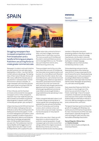 Struggling newspapers face
increased competition online
from broadcasters and a
handful of thriving pure players.
Publishers are joining forces to
create greater commercial scale.
Newspaper circulation continued to decline
last year by almost 10% with daily copies
dipping below 2 million – less than half the
number sold just a decade ago. The leading
titles, ElPaís (-14%), ElMundo(-18.5%), and
ABC (-14%), suffered the sharpest year-on-
year declines in newsstand sales,55
and for
the first time in almost six decades, no
single newspaper sold more than 200,000
daily copies overall, according to OJD, the
Spanish Audit Bureau of Circulation.
El País, El Mundo, and the freesheet
20minutoscontinuetobethemostpopular
newspapers online. El País reshaped its
newsroomintoamore‘reader-focused’one,
withincreaseduseofanalyticstoguidethe
editorialagenda.Itreleasescontentonline
inthreeday-parts(at8am,2pm,and8pm).56
Urbano Cairo became the CEO and chairman
of RCS, the Italian media group that owns
ElMundo as well as Marcaand Expansión, the
leading sport and business papers. In 2016
20minutosredesigneditsprinteditions,which
attract a weekday circulation of 300,000 in
Madrid, Barcelona, Valencia, and Andalusia.
Pedro García Cuartango was appointed
editor of ElMundoafter David Jiménez’s
one-year stint. Their predecessor, Casimiro
García-Abadillo, led the biggest launch of
a digital-native news site in Spain in 2016,
El Independiente, with a capital of €2.25m.
Digital-native sites continue to thrive in
Spain, and reach a bigger mainstream
audience than in most other countries.
The most successful are El Confidencial
(founded in 2001) and Eldiario.es (2012),
and increasingly Público.es, too. The latter
was a print daily from 2007 to 2012,
before becoming online-only.
These pure players tend to focus on a few
areas where they can excel. El Confidencial
has historically concentrated on politics and
business, for a more affluent and influential
audience than the other natives. But it also
diversified early on, with entertainment and
technology portals. Eldiario.es specialises in
new politics, personal/consumer finance,
and culture, but it has now moved into
sport, and world news though a partnership
agreement with the Guardian. In a move
aimed at gaining additional commercial
scale, Eldiario.es also bought Vertele, a
long-established portal specialising in news
about television.
Público, alongside dedicated subjects such
as ‘climate change and animal abuse’ or
‘women, gender and vulnerable groups’, also
publishes the viral vertical #Tremending.
This mix of ‘tremendous and trending’
content, which combines rumour and
humour with surveys and reader reactions,
has become popular on many Spanish
internet sites.
Most online news sites in Spain are still
dependent on advertising with few
publishers operating paywalls, though
newspapers get some online income from
selling e-editions from digital newsstands.
Membership schemes are on the rise.
Eldiario.es reached 20,000 voluntary paying
members in December 2016 and is
developing a platform that allows readers to
fund specific stories or areas of coverage.
Hipertextual, a site founded in 2005 and
focusing on technology and science, and the
leading site in Catalan language,
NacióDigital, also launched voluntary
membership schemes in 2016.
Onlineadvertisingcontinuestobethe
fastest-growingsectorofthemarket(up
14%),butthisinnowaycompensatesforthe
lossofrevenuefromprint.Overalladvertising
revenuesgrew2.9%in2016,upto€4,207m,
accordingtoMediaHotline-ArceMedia,57
withtelevisioncontinuingtotakemorethan
halfthemarket.Newspaperadspendfellby
7.1%,withradioremainingstable.
Daily viewership of television fell for the
fourth year in a row, though one in five
(20%) now use some form of pay TV – a
historic market high. In face of increased
competition, broadcasters are developing
more and more online content. Prisa Radio
(Cadena SER) launched Podium Podcast in
June 2016, offering investigative journalism
series, entertainment, and fiction.
The Spanish have been quick to embrace the
growth of messaging with WhatsApp now
used by around a third (32%) of respondents
for news. It has become one of the main ways
of participation, especially through short
voice recordings for radio, and many sites
have added a WhatsApp share button.
Samuel Negredo, Alfonso Vara,
and Avelino Amoedo
CentreforInternet Studies and DigitalLife,
University of Navarra
SPAIN
55
	http://www.media-tics.com/noticia/7227/medios-de-comunicacion/por-que-los-diarios-espanoles-en-papel-siguen-siendo-identicos-a-los-de-antes-de-la-crisis.html
56
	http://elpais.com/especiales/2016/nueva-redaccion/index_eng.html
57
	http://www.arcemedia.es/dossier-i2p/2016/i2p_2016.pdf
STATISTICS
Population 46m
Internet penetration 77%
Reuters Institute for the Study of Journalism /	 Digital News Report 2017
 