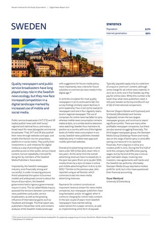 Quality newspapers and public
service broadcasters have long
played a key role in the Swedish
news ecology, but they now face
increased competition in a
digital landscape marked by
increased use of mobile and
social media.
Public service broadcasters SVT (TV) and SR
(radio) publish news with both local/
regional and national focus, and enjoy a
broad reach for news (alongside commercial
broadcaster TV4). SVT and SR also publish
their news through websites and apps, and
enable distribution via non-proprietary
platforms in social media. They justify their
investments in, and initiatives for, digital
media as a way of providing the widest
possible access to their public service (news)
content, but are repeatedly criticised for
doing this by members of the Swedish
Media Publishers’ Association.
Importantly, the Swedish newspaper
industry, once financially strong and
successful, is under increasing pressure.
Amid substantial disruption to business
models and widespread concerns about the
future of journalism, the Swedish
government held a rigorous governmental
inquiry in 2015. This so-called Media Inquiry
assessed the tensions between commercial
news publishers and public service
broadcasters, as well as the growing
influence of international giants such as
Facebook and Google. The final report was
published in November 2016, and contains
analyses of the Swedish media landscape
with suggestions for future media policy,
most importantly new criteria for future
subsidies to commercial news media in the
digital age.58
In 2016 the circulation for most quality
newspapers in print continued to fall. Our
survey findings similarly report declines in
print readership. Four in ten (37%) read print
newspapers and one in four regularly read a
local or regional newspaper. The use of
computers for online news has fallen to 55%,
whereas mobile news consumption remains
stable at 69%, on a similar level to television
news watching. Sweden thus maintains its
position as a country with one of the highest
levels of mobile news consumption in our
survey. Swedish news publishers invested
relatively early in mobile news apps and
mobile optimised websites.
Overall print advertising revenues in 2016
were 4.5bn SEK (US$0.5bn), down 16% in
two years. At the same time the overall
advertising revenues have increased 9% in
the past two years (from 32 to 34.9bn SEK),
mostly driven by a 45% increase in online
and mobile advertising (from 10.8 to 15.7bn
SEK).59
Similar to the previous year, 26%
reported using an ad-blocker, which
continues to eat into news media
advertising revenues.
Payments for content constitute an
important revenue stream for news media
companies, but newspaper publishers have
long hesitated, and/or struggled, when it
comes to charging for online news content.
In the last couple of years more Swedish
newspapers have started selling
subscriptions for e-paper versions, as well
as implementing some form of paywall.
Typically, paywalls apply only to a selection
of unique or ‘premium’ content, although
some charge for all online news material. In
2017, as in 2016, one in five Swedes say they
pay for online news. While this number is far
lower than what news publishers need, it
still puts Sweden at the top end (fourth out
of 36) of international comparisons.
Bonnier (Dagens Nyheterand Expressen) and
Schibsted (Aftonbladet and Svenska
Dagbladet) remain the two largest
newspaper groups, and continue to report
significant profits. There are many other
profitable newspaper companies, but there
are also several struggling financially. The
third largest newspaper group, the Stampen
Media Group (Göteborgs-Posten and more),
was on the verge of bankruptcy in 2016 after
seeing a turnaround in its reported
financials, from a big loss in 2014, to a
modest profit in 2015. During the first half of
2016 the company had difficulties paying
wages, but by the end of the year a rescue
plan had taken shape, involving new
investors, new agreements with banks and
the Swedish tax authority. Ultimately
Stampen Media Group reported a modest
profit for 2016, but critics have questioned
their financial accounting.
Oscar Westlund
University of Gothenburg
SWEDEN
58
	SOU 2016: 80 (2017) En gränsöverskridande mediepolitik: För upplysning, engagemang och ansvar. Stockholm: Wolter Kluwers förlag.
59
	http://www.irm-media.se
STATISTICS
Population 9.7m
Internet penetration 95%
Reuters Institute for the Study of Journalism /	 Digital News Report 2017
 