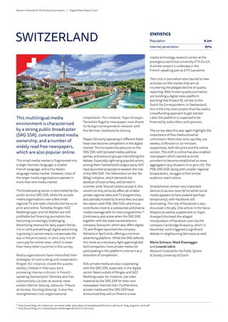 This multilingual media
environment is characterised
by a strong public broadcaster
(SRG SSR), concentrated media
ownership, and a number of
widely read free newspapers,
which are also popular online.
This small media market is fragmented into
a larger German-language, a smaller
French-language, and a tiny Italian-
language media market. However, most of
the larger media organisations operate in
more than one media market.
The broadcasting sector is dominated by the
public service SRG SSR, while the private
media organisations own a few small
regional TV and radio channels but focus on
print and online. Tamedia, Ringier, NZZ
Mediengruppe, and AZ Medien are still
profitable but financing journalism has
becoming increasingly challenging.
Advertising revenue for daily papers fell by
11% in 2016 and although digital advertising
is growing it cannot nearly compensate the
loss in the print sector. In 2017, only 11% of
users pay for online news, which is lower
than many other countries in this survey.
Media organisations have intensified their
strategies of cost-cutting and cooperation.
Ringier, for instance, closed the quality
weekly L’Hebdo in February 2017,
provoking intense criticism in French-
speaking Switzerland. Tamedia also has
substantially cut jobs at several news
outlets (Berner Zeitung, 24heures, Tribune
de Genève, SonntagsZeitung). It also has
strengthened cross-organisational
cooperation. For instance, Tages-Anzeiger,
Tamedia’s flagship newspaper, now shares
its foreign correspondent network with
the German Süddeutsche Zeitung.
Players formerly operating in different fields
have now become competitors in the digital
market. This increases the pressure on the
SRG SSR, with (private) media, political
parties, and pressure groups intensifying this
debate. Especially right-wing populist actors,
among them Switzerland’s largest party SVP,
have launched proposals to weaken the role
of the SRG SSR. The referendum on the ‘No
Billag’ initiative, which demands the
abolition of licence fees, will be held in
summer 2018. Should citizens accept it, this
would not only seriously affect all smaller
private regional radio and TV programmes,
also partially funded by licence fees, but also
the nation-wide PSB, SRG SSR, which now
contributes most to a substantial and diverse
media coverage with its news programmes.60
Controversy also arose when the SRG SSR,
together with the state-owned telecom
company Swisscom, which also offers digital
TV, and Ringier launched the company
Admeira in April 2016, offering a common
advertising platform. While the SRG defends
this move as a necessary fight against global
tech companies, most private media not
participating in this platform criticise it as a
distortion of competition.
Still, private media are also cooperating
with the SRG SSR, especially in the digital
sector. News outlets of Ringier and NZZ
Mediengruppe, for instance, use video
material by the SRG SSR for their own
newspaper internet sites. Furthermore,
private media and the SRG SSR have
announced they will co-finance a new
media technology research center at the
prestigious technical university ETH Zurich.
A similar project is underway in the
French-speaking part at ETH Lausanne.
The crisis in journalism also has led to new
activities on the market that aim at
countering the alleged decline of quality
reporting. Well-known quality journalists
are building a digital news platform
(working title Project R), similar to the
Dutch De Correspondent. In Switzerland,
this is the only news project that has used a
crowdfunding approach to get started.
Later, the platform is supposed to be
financed by subscribers and sponsors.
The survey data this year again highlight the
importance of free media aimed at
commuters. More than 50% say they use
weekly 20Minuten or 20 minuten,
respectively, both the print and the online
version. The shift to online has also enabled
new players which started as email
providers to become established as news
aggregators (e.g. bluewin.ch or gmx.ch). The
PSB, SRG SSR, along with smaller regional
broadcasters, struggle to find similar
audience reach online.
Smartphones remain very important
devices to access news (61%) while social
media appears to have peaked (perhaps
temporarily), with Facebook still
dominating. The role of Facebook is also
discussed critically. One article in the Swiss
Magazin (a weekly supplement to Tages-
Anzeiger) disclosed the alleged
manipulation of Facebook users by the
company Cambridge Analytica, which in
December 2016 triggered a significant
debate in neighbouring Germany as well.
Mario Schranz, Mark Eisenegger
and Linards Udris
ResearchInstituteforthePublic Sphere
 Society, University of Zurich
SWITZERLAND
60
	http://www.foeg.uzh.ch/dam/jcr:3e11e63d-4d8e-4b54-8972-611e94e80546/Broschur_Jahrbuch_foeg_englisch_2016.pdf
61
	http://www.foeg.uzh.ch/de/analyse/medienagenda.html (in German)
STATISTICS
Population 8.2m
Internet penetration 87%
Reuters Institute for the Study of Journalism /	 Digital News Report 2017
 