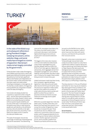 In the wake of the failed coup
and subsequent referendum
giving President Erdoğan
sweeping new powers, online
websites, blogs, and social
media have emerged as a centre
of opposition. Mainstream
media remain largely controlled
by the government.
Turkey has been under a state of emergency
since a failed coup of July 2016, in which 248
people were killed and hundreds injured and
the political turmoil has had a significant
effect on the freedom and independence of
the Turkish media. Turkish authorities have
shut down nearly 150 media outlets
including 55 newspapers, 5 news agencies, 16
TV channels, 23 radio stations, 18 magazines,
and 29 publishers by using powers invested
under the state of emergency.
Turks tends to be deeply divided into
supporters or opponents of the ruling AK
party – and the same level of polarisation
applies to the media. People in either camp
prefer to trust what they want to believe
without questioning the reliability and
accuracy of the news. To illustrate this, the
anti-government Sözcü is read mainly by
people who self-identify on the left (50%)
and only a few who identify on the right
(9%). At the same time, around four in ten
(39%) of its readers think it is best for
accurate and reliable news.
The spate of newspaper closures has
surprisingly not adversely impacted general
sales at the newsstand,62
but advertising
revenues for newspapers have taken a hit.
The share of printed media (14.8%)
continued to decrease in 2016 whereas
digital advertising (24.2%) continues
to grow and is now second to television
(51.2%).63
The biggest online news sites, however,
continue to be traditional media brands
using content repackaged from print
(Hürriyet, Milliyet), television (CNN Türk,
NTV), or from news agencies. Digital-born
web-portals, which aggregate stories from
newspapers and agencies, such as Mynet,
Haberler, and EnSonhaber, also play a major
role in Turkey but the range of news outlets
being accessed increases every year.
Indeed mainstream media have been losing
their monopoly in agenda setting as
digital-born news sites and social media
often become the first port of call for news.
The pressure on opposition media outlets
has led to the creation of a number of
small-scale online journalism portals and
platforms where free journalism is
practised. Articles are shared via social
media and increasingly via encrypted
messaging apps.
While the successful digital-born sites like
Odatv (14%), T24 (8%), Diken (6%), and
Bianet (2%) have kept their position in our
survey, the number of digital-born news
brands has increased this year. These
include Duvar, Karınca, Webiztv, and
140journos, a prominent citizen journalism
project, which has gained attention for its
pioneering use of social media to distribute
content. Another approach comes from
Journo, which provides a platform for
freelance journalists and ensures they
are paid via the MATRA human rights
funds. Well-known reporters, many of
whom have lost their jobs with recent
closures, contribute to this portal with
their exclusive stories.
Paying for online news is extremely rare in
Turkey, although most printed media
outlets do provide an option to subscribe to
a pdf format e-edition or pay for web access
without advertising. Some dailies like Birgün
or ÖzgürDüşünce that take a particular
ideological stance have asked their readers
to support their services, but these
approaches have not yet been successful.
There is little prospect for anti-government
publications to make money as it is easy for
the authorities to block websites or find
other ways to cut off funding or readership.
The sharp downturn in the use of Facebook
and Twitter for news may also be related to
fears about government surveillance. Use
of Facebook for news fell by 10 percentage
points in the last year with Twitter down
by 5 points. The rise of closed messaging
services like WhatsApp (+8) as a way of
sharing news may be linked to a climate
where it is not safe for public servants in
particular to criticise the government on
social media. The Ministry of Interior says
that more than 3,000 people were
prosecuted, and over 1,500 arrested
in the second half of 2016.
Servet Yanatma
FormerReuters InstituteJournalist Fellow
TURKEY
62
	http://www.tuik.gov.tr/PreHaberBultenleri.do?id=21543
63
	http://www.mediacatonline.com/reklamcilar-dernegi-2016-reklam-yatirimlari
*	 Data are from urban Turkey, rather than a fully nationally representative sample. This will tend to represent richer and more connected users.
STATISTICS
Population 78m*
Internet penetration 60%
Reuters Institute for the Study of Journalism /	 Digital News Report 2017
 