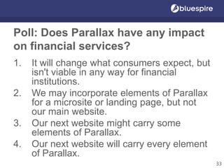 Poll: Does Parallax have any impact
on financial services?
1. It will change what consumers expect, but
isn't viable in any way for financial
institutions.
2. We may incorporate elements of Parallax
for a microsite or landing page, but not
our main website.
3. Our next website might carry some
elements of Parallax.
4. Our next website will carry every element
of Parallax.
33
 