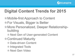 Digital Content Trends for 2015
Mobile-first Approach to Content
For Visuals, Bigger is Better
More Personalized, Deeper Relationship-
building
Next Gen of User-generated Content
Continued Maturity
Data-driven Content
Integrated Tools
Next Gen Video
37
 
