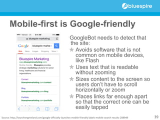 Mobile-first is Google-friendly
GoogleBot needs to detect that
the site:
Avoids software that is not
common on mobile devices,
like Flash
Uses text that is readable
without zooming
Sizes content to the screen so
users don’t have to scroll
horizontally or zoom
Places links far enough apart
so that the correct one can be
easily tapped
39Source: http://searchengineland.com/google-officially-launches-mobile-friendly-labels-mobile-search-results-208949
 