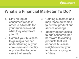 What’s a Financial Marketer To Do?
1. Stay on top of
consumer trends in
order to advocate for
your audience—and
what they need from
your FI.
2. Commit your business
to gaining a deeper
understanding of your
core users and identify
opportunities to better
serve their needs.
3. Catalog outcomes and
map those outcomes
to current product and
service offerings.
4. Identify opportunities
to add sensors/other
hardware to existing
products that will
enhance business
insight on what your
audience is trying to
achieve.
47
 