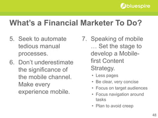 What’s a Financial Marketer To Do?
5. Seek to automate
tedious manual
processes.
6. Don’t underestimate
the significance of
the mobile channel.
Make every
experience mobile.
7. Speaking of mobile
… Set the stage to
develop a Mobile-
first Content
Strategy.
• Less pages
• Be clear, very concise
• Focus on target audiences
• Focus navigation around
tasks
• Plan to avoid creep
48
 