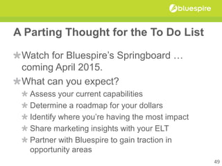 A Parting Thought for the To Do List
Watch for Bluespire’s Springboard …
coming April 2015.
What can you expect?
Assess your current capabilities
Determine a roadmap for your dollars
Identify where you’re having the most impact
Share marketing insights with your ELT
Partner with Bluespire to gain traction in
opportunity areas
49
 