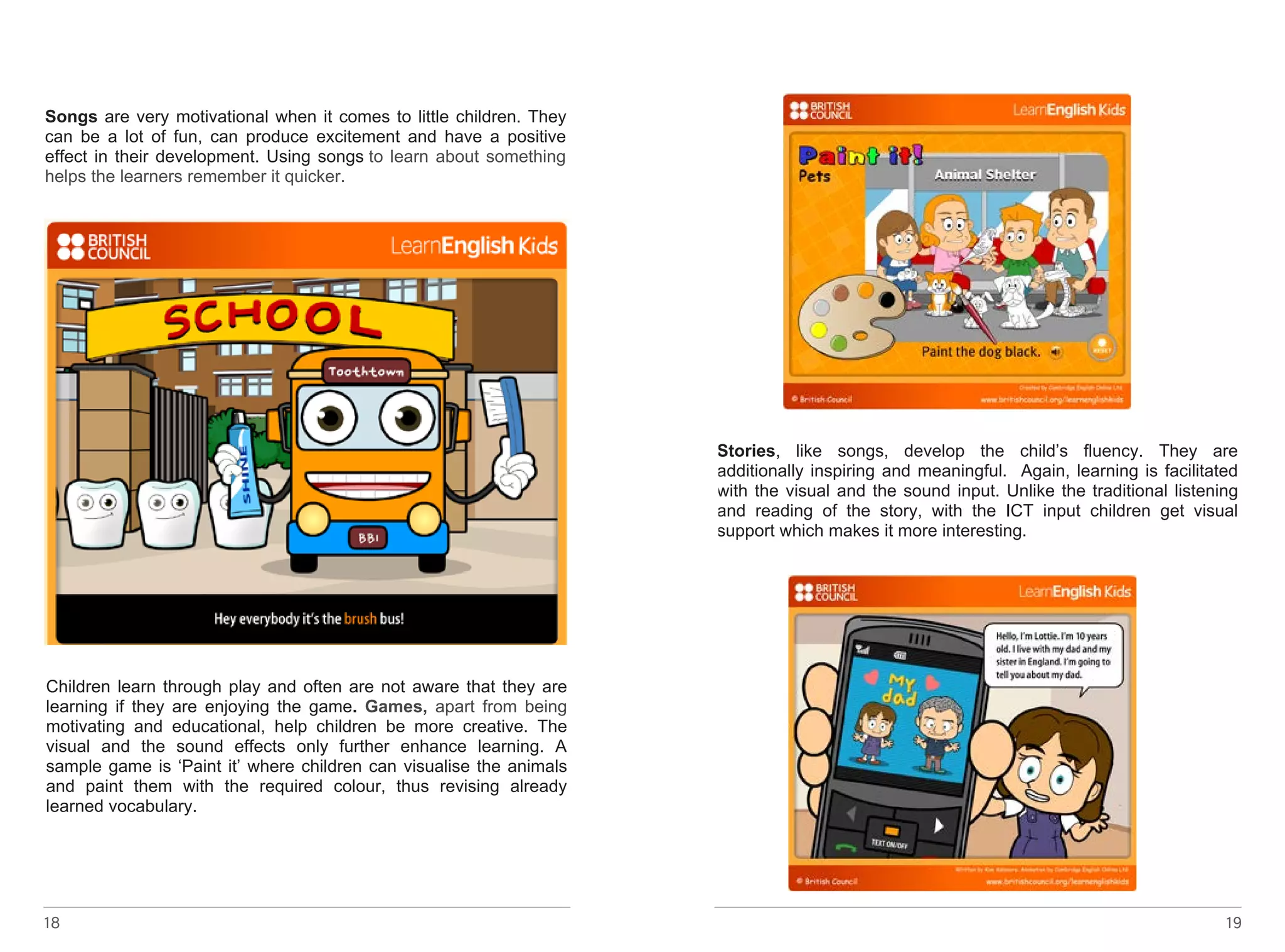 Songs 18 
are very motivational when it comes to little children. They 
can be a lot of fun, can produce excitement and have a positive 
effect in their development. Using songs to learn about something 
helps the learners remember it quicker. 
http://learnenglishkids.britishcouncil.org/en/songs/brush-bus (linkot 
da go nema) 
http://learnenglishkids.britishcouncil.org/en/songs/the-busy-elf 
Children learn through play and often are not aware that they are 
learning if they are enjoying the game. Games, apart from being 
motivating and educational, help children be more creative. The 
visual and the sound effects only further enhance learning. A 
sample game is ‘Paint it’ where children can visualise the animals 
and paint them with the required colour, thus revising already 
learned vocabulary. 
19 
learned vocabulary. 
http://learnenglishkids.britishcouncil.org/en/word-games/paint-it/pets 
Stories, like songs, develop the child’s fluency. They are 
additionally inspiring and meaningful. Again, learning is facilitated 
with the visual and the sound input. Unlike the traditional listening 
and reading of the story, with the ICT input children get visual 
support which makes it more interesting. 
 
