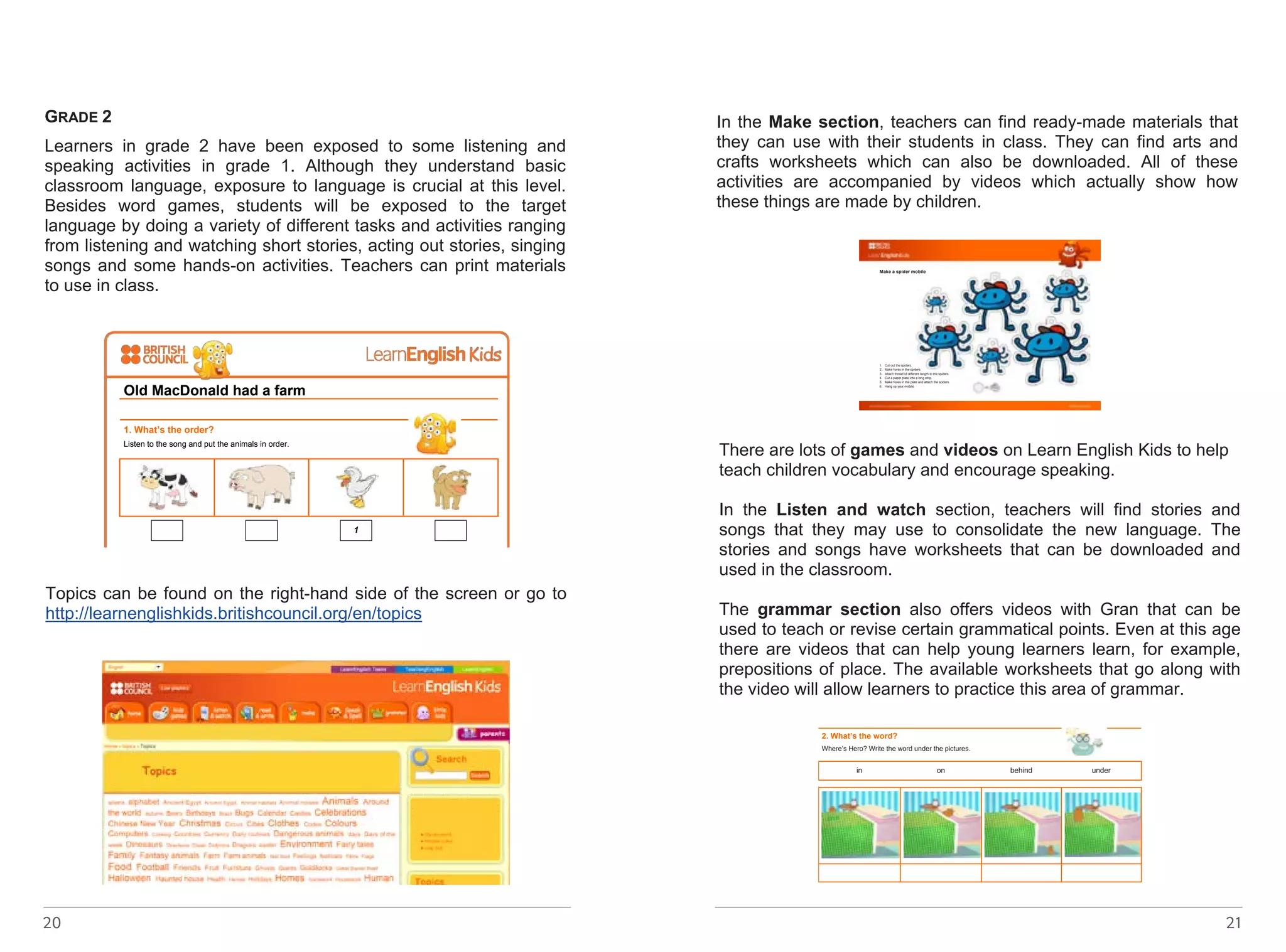 GRADE 2 
Learners in grade 2 have been exposed to some listening and 
speaking activities in grade 1. Although they understand basic 
classroom language, exposure to language is crucial at this level. 
Besides word games, students will be exposed to the target 
language by doing a variety of different tasks and activities ranging 
from listening and watching short stories, acting out stories, singing 
songs and some hands-on activities. Teachers can print materials 
to use in class. 
Topics can be found on the right-hand side of the screen or go to 
http://learnenglishkids.britishcouncil.org/en/topics 
http://learnenglishkids.britishcouncil.org/sites/kids/files/songs-old-macdonald- 
20 
had-a-farm-worksheet-final-2012-10-22.pdf - linkot ke 
go nema 
Topics can be found on the right-hand side of the screen or go to 
http://learnenglishkids.britishcouncil.org/en/topics 
Make a spider mobile 
1. Cut out the spiders. 
2. Make holes in the spiders. 
3. Attach thread of different length to the spiders. 
4. Cut a paper plate into a long strip. 
5. Make holes in the plate and attach the spiders. 
6. Hang up your mobile. 
In the Make section, teachers can find ready-made materials that 
they can use with their students in class. They can find arts and 
crafts worksheets which can also be downloaded. All of these 
activities are accompanied by videos which actually show how 
these things are made by children. 
There are lots of games and videos on Learn English Kids to help 
teach children vocabulary and encourage speaking. 
In the Listen and watch section, teachers will find stories and 
songs that they may use to consolidate the new language. The 
stories and songs have worksheets that can be downloaded and 
used in the classroom. 
The grammar section also offers videos with Gran that can be 
used to teach or revise certain grammatical points. Even at this age 
there are videos that can help young learners learn, for example, 
prepositions of place. The available worksheets that go along with 
the video will allow learners to practice this area of grammar. 
http://learnenglishkids.britishcouncil.org/sites/kids/files/make-make-a-spider- 
mobile_0.pdf - linkot ke go nema 
Old MacDonald had a farm 
1. What’s the order? 
Listen to the song and put the animals in order. 
1 
2. Match them up! 
Match the animals and their noises. 
duck moo 
cow quack 
dog oink 
pig woof 
3. Sing a song! 
Think of another farm animal. What noise does it make? Here are some ideas. 
Cats say meow! Horses say neigh! Goats say maa! 
Now sing the song again with 
your animal! 
In the Make section, teachers can find ready-made materials that 
they can use with their students in class. They can find arts and 
crafts worksheets which can also be downloaded. All of these 
21 
Prepositions of place 
Watch the grammar video here: 
http://learnenglishkids.britishcouncil.org/en/grammar-videos/heros-adventure 
1. Make it right! 
Find the mistake, underline it and write the correct word. 
a. Gran last saw Hero next to the lamp. __front door____ 
b. Hero was behind the wardrobe. ___________________ 
c. Kitty looks under the bed. ___________________ 
d. There’s a cat under the wardrobe. ___________________ 
e. Gran is between the pillows. ___________________ 
2. What’s the word? 
Where’s Hero? Write the word under the pictures. 
in on behind under 
http://learnenglishkids.britishcouncil.org/sites/kids/files/songs-old-macdonald- 
had-a-farm-worksheet-final-2012-10-22.pdf - linkot ke 
go nema 
In the Make section, teachers can find ready-made materials that 
they can use with their students in class. They can find arts and 
crafts worksheets which can also be downloaded. All of these 
activities are accompanied by videos which actually show how 
these things are made by children. 
http://learnenglishkids.britishcouncil.org/sites/kids/files/make-make-a-spider- 
mobile_0.pdf - linkot ke go nema 
 