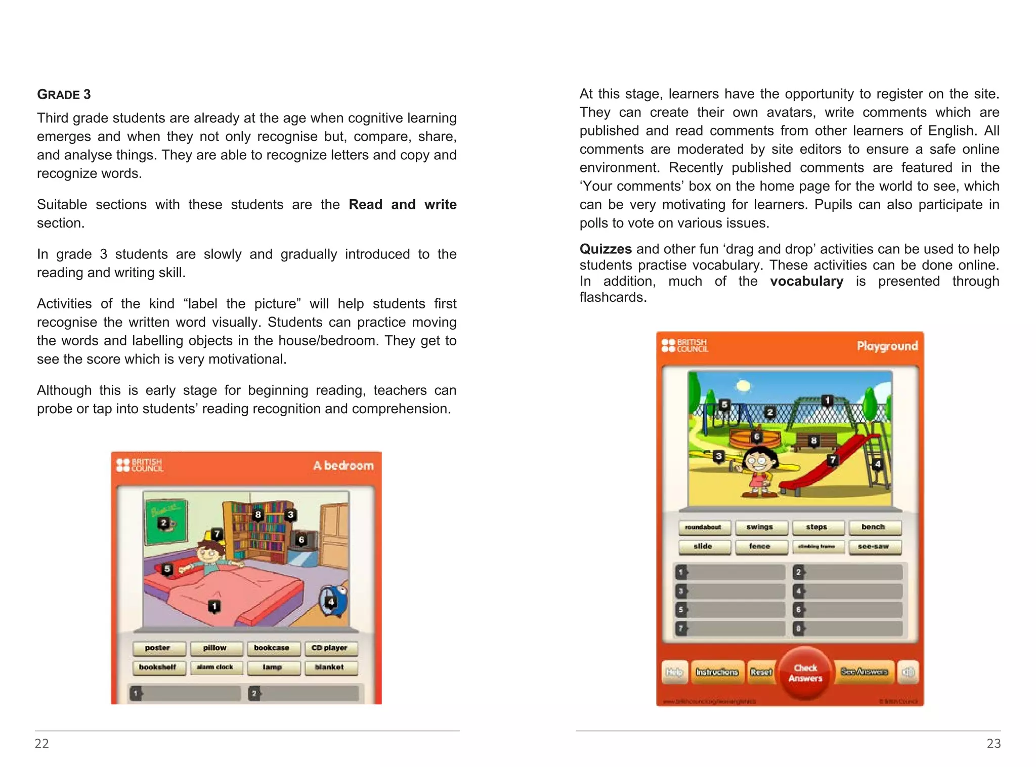 GRADE GRADE 22 
3 
3 
Third grade students are already at the age when cognitive learning 
emerges Third grade and students when they are not already only at recognise the age when but, cognitive compare, learning 
share, 
and emerges analyse and things. when They they are not able only to recognise recognize but, letters compare, and copy share, 
and 
recognize and analyse words. 
things. They are able to recognize letters and copy and 
recognize words. 
Suitable sections with these students are the Read and write 
section. 
Suitable sections with these students are the Read and write 
section. 
In In grade grade 3 3 students students are are slowly slowly and and gradually gradually introduced introduced to to the 
the 
reading reading and and writing writing skill. 
skill. 
Activities Activities of of the the kind kind “label “label the the picture” picture” will will help help students students first 
first 
recognise recognise the the written written word word visually. visually. Students Students can can practice practice moving 
moving 
the the words words and and labelling labelling objects objects in in the the house/bedroom. They They get get to 
to 
see see the the score score which which is is very very motivational. 
motivational. 
Although Although this this is is early early stage stage for for beginning beginning reading, teachers teachers can 
can 
probe probe or or tap tap into into students’ students’ reading reading recognition recognition and and comprehension. 
comprehension. 
23 
http://learnenglishkids.britishcouncil.org/en/word-games/label-the-picture/ 
bedroom 
At this stage, learners have the opportunity to register on the site. 
They can create their own avatars, write comments which are 
published and read comments from other learners of English. All 
comments are moderated by site editors to ensure a safe online 
environment. Recently published comments are featured in the 
‘Your comments’ box on the home page for the world to see, which 
can be very motivating for learners. Pupils can also participate in 
polls to vote on various issues. 
Quizzes and other fun ‘drag and drop’ activities can be used to help 
students practise vocabulary. These activities can be done online. 
In addition, much of the vocabulary is presented through 
flashcards. 
http://learnenglishkids.britishcouncil.org/en/little-kids-word-games - 
linkot ke go nema 
 