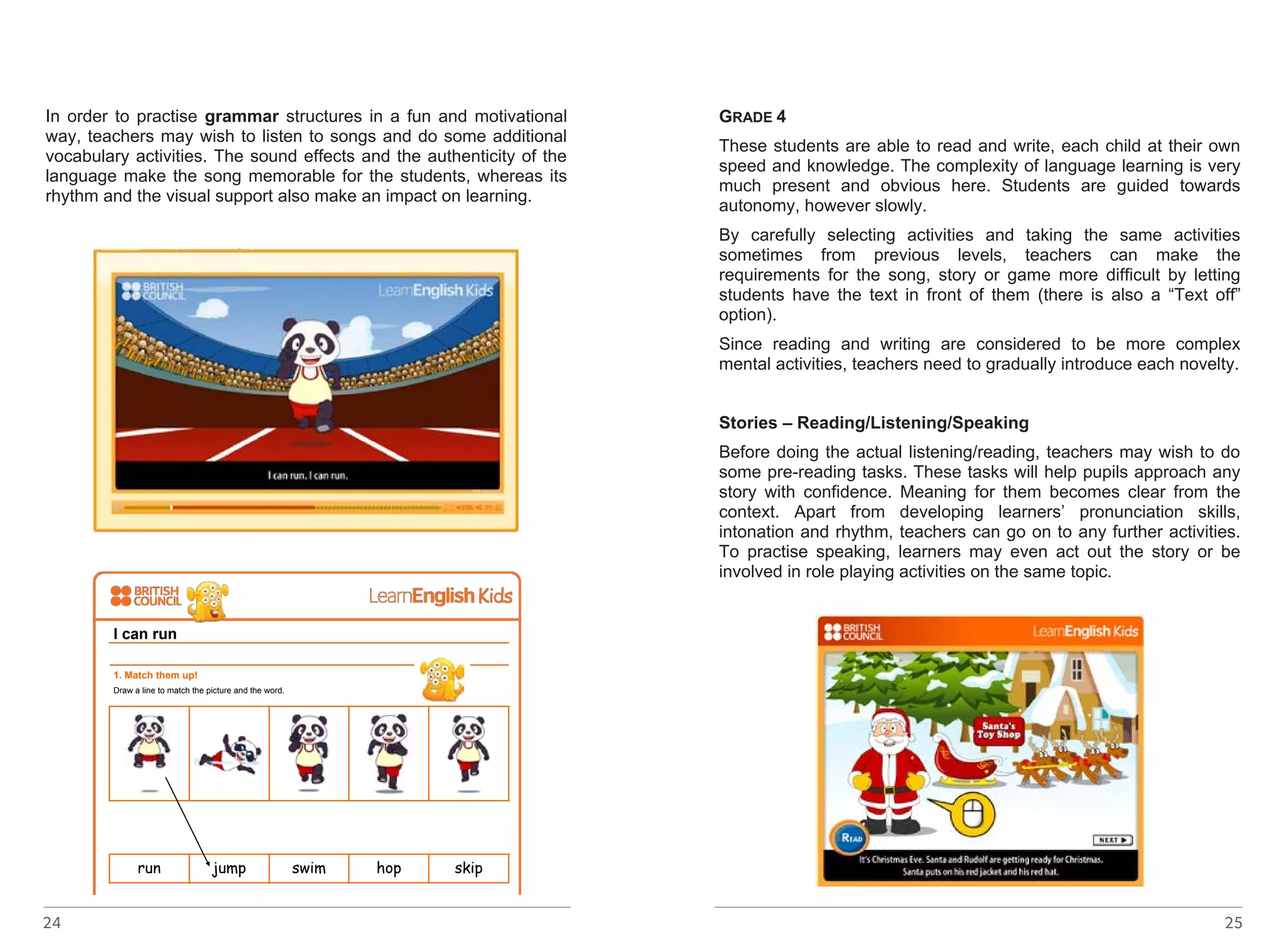 In order to practise grammar structures in a fun and motivational 
way, teachers may wish to listen to songs and do some additional 
vocabulary activities. The sound effects and the authenticity of the 
language make the song memorable for the students, whereas its 
rhythm and the visual support also make an impact on learning. 
http://learnenglishkids.britishcouncil.org/en/songs/i-can-run 
I can run 
1. Match them up! 
Draw a line to match the picture and the word. 
http://learnenglishkids.britishcouncil.org/sites/kids/files/songs-i-can-run-worksheet- 
24 
final-2012-10-22.pdf - linkot ke go nema 
run jump swim hop skip 
2. Draw a picture! 
What can you do? Draw a picture! 
GRADE 4 
These students are able to read and write, each child at their own 
speed and knowledge. The complexity of language learning is very 
much present and obvious here. Students are guided towards 
autonomy, however slowly. 
By carefully selecting activities and taking the same activities 
sometimes from previous levels, teachers can make the 
requirements for the song, story or game more difficult by letting 
students have the text in front of them (there is also a “Text off” 
option). 
Since reading and writing are considered to be more complex 
mental activities, teachers need to gradually introduce each novelty. 
Stories – Reading/Listening/Speaking 
Before doing the actual listening/reading, teachers may wish to do 
some pre-reading tasks. These tasks will help pupils approach any 
story with confidence. Meaning for them becomes clear from the 
context. Apart from developing learners’ pronunciation skills, 
intonation and rhythm, teachers can go on to any further activities. 
To practise speaking, learners may even act out the story or be 
involved in role playing activities on the same topic. 
25 
 
