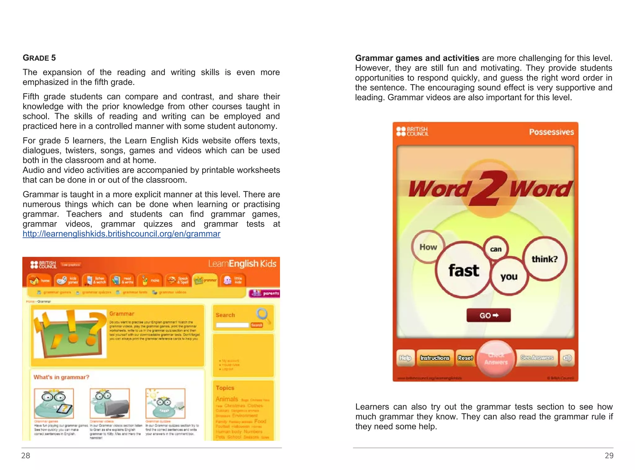 GRADE 28 
5 
The expansion of the reading and writing skills is even more 
emphasized in the fifth grade. 
Fifth grade students can compare and contrast, and share their 
knowledge with the prior knowledge from other courses taught in 
school. The skills of reading and writing can be employed and 
practiced here in a controlled manner with some student autonomy. 
For grade 5 learners, the Learn English Kids website offers texts, 
dialogues, twisters, songs, games and videos which can be used 
both in the classroom and at home. 
Audio and video activities are accompanied by printable worksheets 
that can be done in or out of the classroom. 
Grammar is taught in a more explicit manner at this level. There are 
numerous things which can be done when learning or practising 
grammar. Teachers and students can find grammar games, 
grammar videos, grammar quizzes and grammar tests at 
http://learnenglishkids.britishcouncil.org/en/grammar 
Grammar games and activities are more challenging for this level. 
However, they are still fun and motivating. They provide students 
opportunities to respond quickly, and guess the right word order in 
the sentence. The encouraging sound effect is very supportive and 
leading. Grammar videos are also important for this level. 
Learners can also try out the grammar tests section to see how 
much grammar they know. They can also read the grammar rule if 
they need some help. 
29 
http://learnenglishkids.britishcouncil.org/en/grammar-games/ 
possessives - linkot ke go nema 
Fun-Games provide opportunities for lots of fun where students 
employ their memory. 
Grammar games and activities are more challenging for this level. 
However, they are still fun and motivating. They provide students 
opportunities to respond quickly, and guess the right word order in 
the sentence. The encouraging sound effect is very supportive and 
leading. Grammar videos are also important for this level. 
 