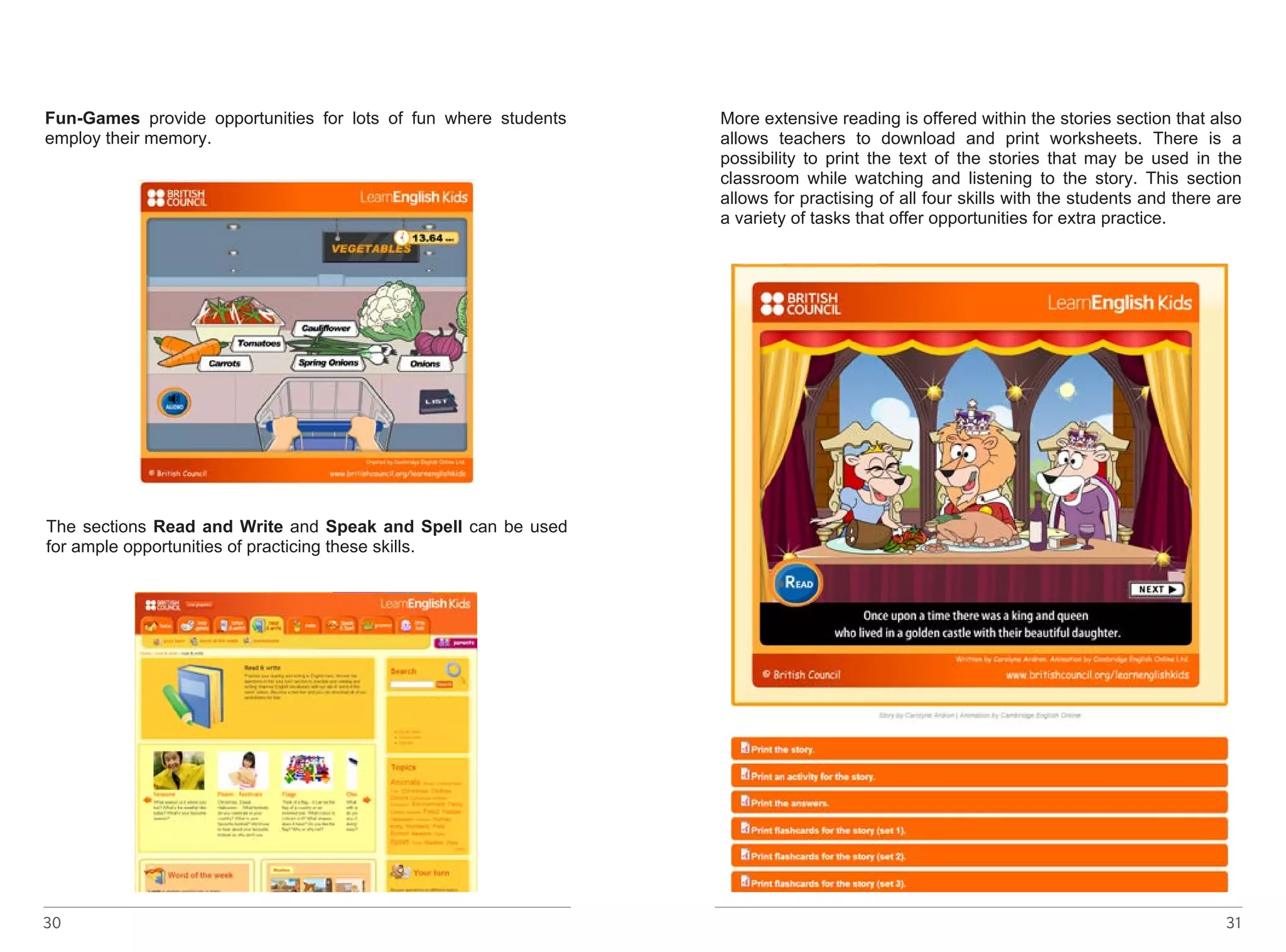 Learners can also try out the grammar tests section to see how 
much grammar they know. They can also read the grammar rule if 
they need some help. 
Fun-Games provide opportunities for lots of fun where students 
employ their memory. 
The sections Read and Write and Speak and Spell can be used 
for ample opportunities of practicing these skills. 
http://learnenglishkids.britishcouncil.org/en/fun-games/trolley-dash - 
linkot ke go nema 
30 
http://learnenglishkids.britishcouncil.org/en/read-and-write - linkot 
ke go nema 
More extensive reading is offered within the stories section that also 
allows teachers to download and print worksheets. There is a 
possibility to print the text of the stories that may be used in the 
classroom while watching and listening to the story. This section 
allows for practising of all four skills with the students and there are 
a variety of tasks that offer opportunities for extra practice. 
31 
 
