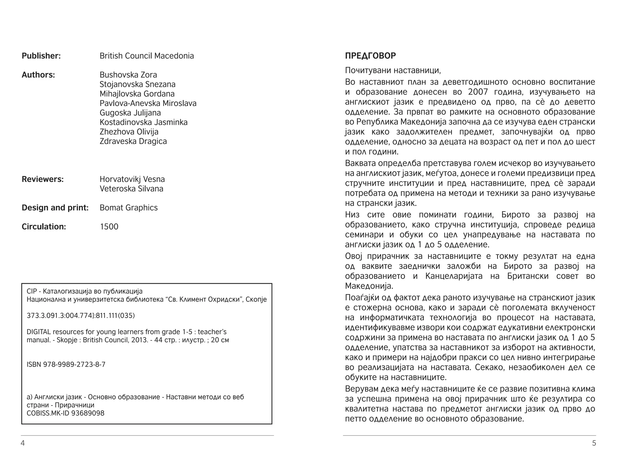 Publisher: British Council Macedonia 
Authors: Bushovska Zora 
Reviewers: Horvatovikj Vesna 
Design and print: Bomat Graphics 
Circulation: 1500 
4 
Stojanovska Snezana 
Mihajlovska Gordana 
Pavlova-Anevska Miroslava 
Gugoska Julijana 
Kostadinovska Jasminka 
Zhezhova Olivija 
Zdraveska Dragica 
Veteroska Silvana 
CIP - Каталогизација во публикација 
Национална и универзитетска библиотека “Св. Климент Охридски”, Скопје 
373.3.091.3:004.774]:811.111(035) 
DIGITAL resources for young learners from grade 1-5 : teacher’s 
manual. - Skopje : British Council, 2013. - 44 стр. : илустр. ; 20 см 
ISBN 978-9989-2723-8-7 
а) Англиски јазик - Основно образование - Наставни методи со веб 
страни - Прирачници 
COBISS.MK-ID 93689098 
ПРЕДГОВОР 
Почитувани наставници, 
Во наставниот план за деветгодишното основно воспитание 
и образование донесен во 2007 година, изучувањето на 
англискиот јазик е предвидено од прво, па сè до деветто 
одделение. За првпат во рамките на основното образование 
во Република Македонија започна да се изучува еден странски 
јазик како задолжителен предмет, започнувајќи од прво 
одделение, односно за децата на возраст од пет и пол до шест 
и пол години. 
Ваквата определба претставува голем исчекор во изучувањето 
на англискиот јазик, меѓутоа, донесе и големи предизвици пред 
стручните институции и пред наставниците, пред сè заради 
потребата од примена на методи и техники за рано изучување 
на странски јазик. 
Низ сите овие поминати години, Бирото за развој на 
образованието, како стручна институција, спроведе редица 
семинари и обуки со цел унапредување на наставата по 
англиски јазик од 1 до 5 одделение. 
Овој прирачник за наставниците е токму резултат на една 
од ваквите заеднички заложби на Бирото за развој на 
образованието и Канцеларијата на Британски совет во 
Македонија. 
Поаѓајќи од фактот дека раното изучување на странскиот јазик 
е стожерна основа, како и заради сè поголемата вклученост 
на информатичката технологија во процесот на наставата, 
идентификувавме извори кои содржат едукативни електронски 
содржини за примена во наставата по англиски јазик од 1 до 5 
одделение, упатства за наставникот за изборот на активности, 
како и примери на најдобри пракси со цел нивно интегрирање 
во реализацијата на наставата. Секако, незаобиколен дел се 
обуките на наставниците. 
Верувам дека меѓу наставниците ќе се развие позитивна клима 
за успешна примена на овој прирачник што ќе резултира со 
квалитетна настава по предметот англиски јазик од прво до 
петто одделение во основното образование. 
5 
 
