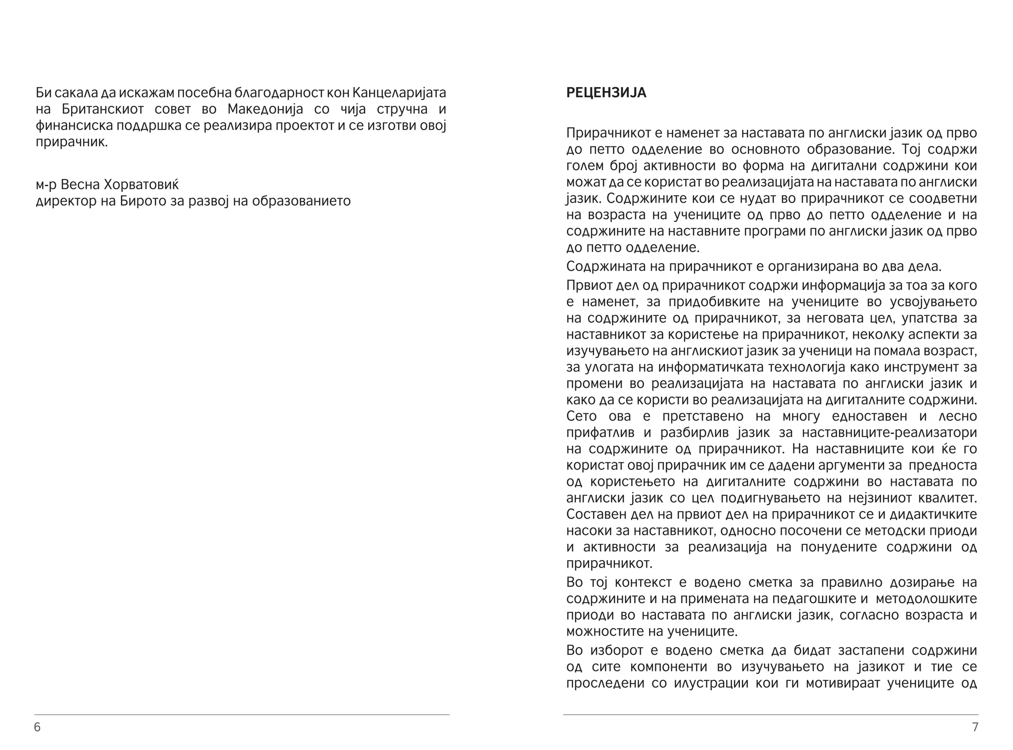 Би сакала да искажам посебна благодарност кон Канцеларијата 
на Британскиот совет во Македонија со чија стручна и 
финансиска поддршка се реализира проектот и се изготви овој 
прирачник. 
м-р Весна Хорватовиќ 
директор на Бирото за развој на образованието 
6 
7 
РЕЦЕНЗИЈА 
Прирачникот е наменет за наставата по англиски јазик од прво 
до петто одделение во основното образование. Тој содржи 
голем број активности во форма на дигитални содржини кои 
можат да се користат во реализацијата на наставaта по англиски 
јазик. Содржините кои се нудат во прирачникот се соодветни 
на возраста на учениците од прво до петто одделение и на 
содржините на наставните програми по англиски јазик од прво 
до петто одделение. 
Содржината на прирачникот е организирана во два дела. 
Првиот дел од прирачникот содржи информација за тоа за кого 
е наменет, за придобивките на учениците во усвојувањето 
на содржините од прирачникот, за неговата цел, упатства за 
наставникот за користење на прирачникот, неколку аспекти за 
изучувањето на англискиот јазик за ученици на помала возраст, 
за улогата на информатичката технологија како инструмент за 
промени во реализацијата на наставата по англиски јазик и 
како да се користи во реализацијата на дигиталните содржини. 
Сето ова е претставено на многу едноставен и лесно 
прифатлив и разбирлив јазик за наставниците-реализатори 
на содржините од прирачникот. На наставниците кои ќе го 
користат овој прирачник им се дадени аргументи за предноста 
од користењето на дигиталните содржини во наставата по 
англиски јазик со цел подигнувањето на нејзиниот квалитет. 
Составен дел на првиот дел на прирачникот се и дидактичките 
насоки за наставникот, односно посочени се методски приоди 
и активности за реализација на понудените содржини од 
прирачникот. 
Во тој контекст е водено сметка за правилно дозирање на 
содржините и на примената на педагошките и методолошките 
приоди во наставата по англиски јазик, согласно возраста и 
можностите на учениците. 
Во изборот е водено сметка да бидат застапени содржини 
од сите компоненти во изучувањето на јазикот и тие се 
проследени со илустрации кои ги мотивираат учениците од 
 