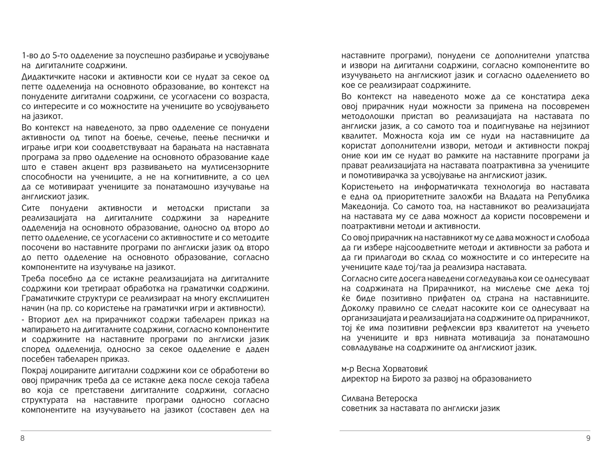 1-во до 5-то одделение за поуспешно разбирање и усвојување 
на дигиталните содржини. 
Дидактичките насоки и активности кои се нудат за секое од 
петте одделенија на основното образование, во контекст на 
понудените дигитални содржини, се усогласени со возраста, 
со интересите и со можностите на учениците во усвојувањето 
на јазикот. 
Во контекст на наведеното, за прво одделение се понудени 
активности од типот на боење, сечење, пеење песнички и 
играње игри кои соодветствуваат на барањата на наставната 
програма за прво одделение на основното образовaние каде 
што е ставен акцент врз развивањето на мултисензорните 
способности на учениците, а не на когнитивните, а со цел 
да се мотивираат учениците за понатамошно изучување на 
англискиот јазик. 
Сите понудени активности и методски пристапи за 
реализацијата на дигиталните содржини за наредните 
одделенија на основното образование, односно од второ до 
петто одделение, се усогласени со активностите и со методите 
посочени во наставните програми по англиски јазик од второ 
до петто одделение на основното образование, согласно 
компонентите на изучување на јазикот. 
Треба посебно да се истакне реализацијата на дигиталните 
содржини кои третираат обработка на граматички содржини. 
Граматичките структури се реализираат на многу експлицитен 
начин (на пр. со користење на граматички игри и активности). 
- Вториот дел на прирачникот содржи табеларен приказ на 
мапирањето на дигиталните содржини, согласно компонентите 
и содржините на наставните програми по англиски јазик 
според одделенија, односно за секое одделение е даден 
посебен табеларен приказ. 
Покрај лоцираните дигитални содржини кои се обработени во 
овој прирачник треба да се истакне дека после секоја табела 
во која се претставени дигиталните содржини, согласно 
структурата на наставните програми односно согласно 
компонентите на изучувањето на јазикот (составен дел на 
8 
наставните програми), понудени се дополнителни упатства 
и извори на дигитални содржини, согласно компонентите во 
изучувањето на англискиот јазик и согласно одделението во 
кое се реализираат содржините. 
Во контекст на наведеното може да се констатира дека 
овој прирачник нуди можности за примена на посовремен 
методолошки пристап во реализацијата на наставата по 
англиски јазик, а со самото тоа и подигнување на нејзиниот 
квалитет. Можноста која им се нуди на наставниците да 
користат дополнителни извори, методи и активности покрај 
оние кои им се нудат во рамките на наставните програми ја 
прават реализацијата на наставата поатрактивна за учениците 
и помотивирачка за усвојување на англискиот јазик. 
Користењето на информатичката технологија во наставата 
е една од приоритетните заложби на Владата на Република 
Македонија. Со самото тоа, на наставникот во реализацијата 
на наставата му се дава можност да користи посовремени и 
поатрактивни методи и активности. 
Со овој прирачник на наставникот му се дава можност и слобода 
да ги избере најсоодветните методи и активности за работа и 
да ги прилагоди во склад со можностите и со интересите на 
учениците каде тој/таа ја реализира наставата. 
Согласно сите досега наведени согледувања кои се однесуваат 
на содржината на Прирачникот, на мислење сме дека тој 
ќе биде позитивно прифатен од страна на наставниците. 
Доколку правилно се следат насоките кои се однесуваат на 
организацијата и реализацијата на содржините од прирачникот, 
тој ќе има позитивни рефлексии врз квалитетот на учењето 
на учениците и врз нивната мотивација за понатамошно 
совладување на содржините од англискиот јазик. 
9 
м-р Весна Хорватовиќ 
директор на Бирото за развој на образованието 
Силвана Ветероска 
советник за наставата по англиски јазик 
 
