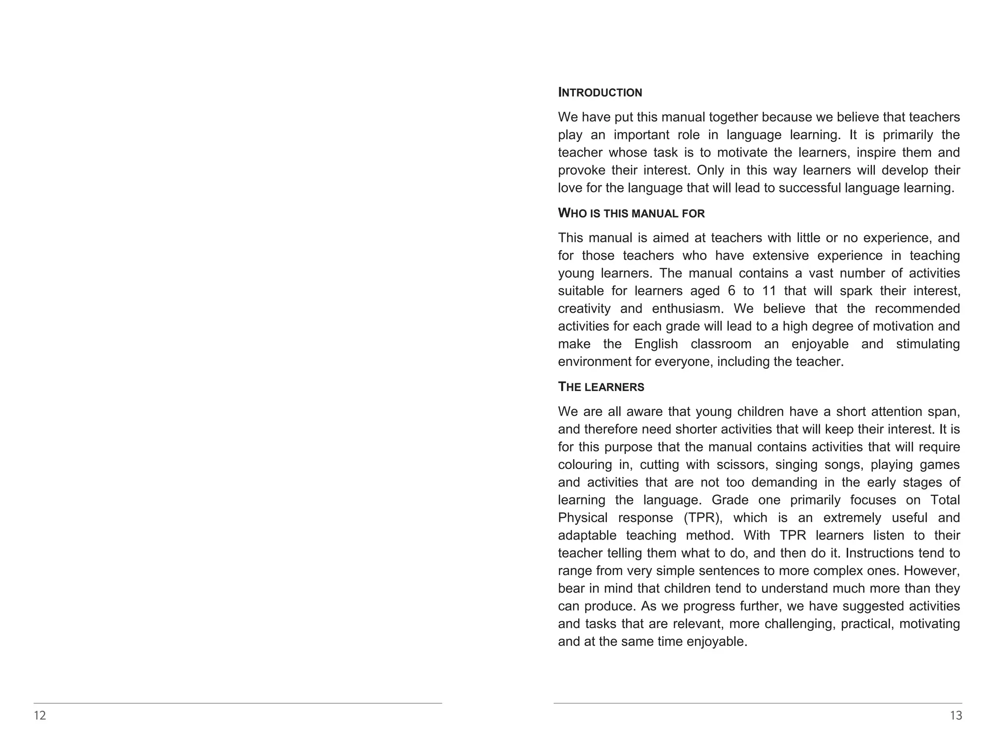 INTRODUCTION 
We have put this manual together because we believe that teachers 
play an important role in language learning. It is primarily the 
teacher whose task is to motivate the learners, inspire them and 
provoke their interest. Only in this way learners will develop their 
love for the language that will lead to successful language learning. 
WHO IS THIS MANUAL FOR 
This manual is aimed at teachers with little or no experience, and 
for those teachers who have extensive experience in teaching 
young learners. The manual contains a vast number of activities 
suitable for learners aged 6 
to 11 that will spark their interest, 
creativity and enthusiasm. We believe that the recommended 
activities for each grade will lead to a high degree of motivation and 
make the English classroom an enjoyable and stimulating 
environment for everyone, including the teacher. 
THE LEARNERS 
We are all aware that young children have a short attention span, 
and therefore need shorter activities that will keep their interest. It is 
for this purpose that the manual contains activities that will require 
colouring in, cutting with scissors, singing songs, playing games 
and activities that are not too demanding in the early stages of 
learning the language. Grade one primarily focuses on Total 
Physical response (TPR), which is an extremely useful and 
adaptable teaching method. With TPR learners listen to their 
teacher telling them what to do, and then do it. Instructions tend to 
range from very simple sentences to more complex ones. However, 
bear in mind that children tend to understand much more than they 
can produce. As we progress further, we have suggested activities 
and tasks that are relevant, more challenging, practical, motivating 
and at the same time enjoyable. 
12 13 
 