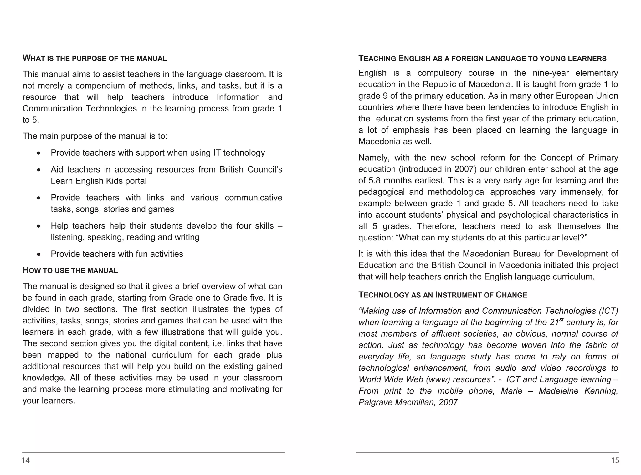 WHAT 14 
IS THE PURPOSE OF THE MANUAL 
This manual aims to assist teachers in the language classroom. It is 
not merely a compendium of methods, links, and tasks, but it is a 
resource that will help teachers introduce Information and 
Communication Technologies in the learning process from grade 1 
to 5. 
The main purpose of the manual is to: 
• Provide teachers with support when using IT technology 
• Aid teachers in accessing resources from British Council’s 
Learn English Kids portal 
• Provide teachers with links and various communicative 
tasks, songs, stories and games 
• Help teachers help their students develop the four skills – 
listening, speaking, reading and writing 
• Provide teachers with fun activities 
HOW TO USE THE MANUAL 
The manual is designed so that it gives a brief overview of what can 
be found in each grade, starting from Grade one to Grade five. It is 
divided in two sections. The first section illustrates the types of 
activities, tasks, songs, stories and games that can be used with the 
learners in each grade, with a few illustrations that will guide you. 
The second section gives you the digital content, i.e. links that have 
been mapped to the national curriculum for each grade plus 
additional resources that will help you build on the existing gained 
knowledge. All of these activities may be used in your classroom 
and make the learning process more stimulating and motivating for 
your learners. 
TEACHING ENGLISH AS A FOREIGN LANGUAGE TO YOUNG LEARNERS 
English is a compulsory course in the nine-year elementary 
education in the Republic of Macedonia. It is taught from grade 1 to 
grade 9 of the primary education. As in many other European Union 
countries where there have been tendencies to introduce English in 
the education systems from the first year of the primary education, 
a lot of emphasis has been placed on learning the language in 
Macedonia as well. 
Namely, with the new school reform for the Concept of Primary 
education (introduced in 2007) our children enter school at the age 
of 5.8 months earliest. This is a very early age for learning and the 
pedagogical and methodological approaches vary immensely, for 
example between grade 1 and grade 5. All teachers need to take 
into account students’ physical and psychological characteristics in 
all 5 grades. Therefore, teachers need to ask themselves the 
question: “What can my students do at this particular level?” 
It is with this idea that the Macedonian Bureau for Development of 
Education and the British Council in Macedonia initiated this project 
that will help teachers enrich the English language curriculum. 
TEACHING ENGLISH AS A FOREIGN LANGUAGE TO YOUNG LEARNERS 
English is a compulsory course in the nine-year elementary 
education in the Republic of Macedonia. It is taught from grade 1 to 
grade 9 of the primary education. As in many other European Union 
countries where there have been tendencies to introduce English in 
the education systems from the first year of the primary education, 
a lot of emphasis has been placed on learning the language in 
Macedonia as well. 
Namely, with the new school reform for the Concept of Primary 
education (introduced in 2007) our children enter school at the age 
of 5.8 months earliest. This is a very early age for learning and the 
pedagogical and methodological approaches vary immensely, for 
example between grade 1 and grade 5. All teachers need to take 
into account students’ physical and psychological characteristics in 
all 5 grades. Therefore, teachers need to ask themselves the 
question: “What can my students do at this particular level?” 
It is with this idea that the Macedonian Bureau for Development of 
Education and the British Council in Macedonia initiated this project 
that will help teachers enrich the English language curriculum. 
TECHNOLOGY AS AN INSTRUMENT OF CHANGE 
“Making use of Information and Communication Technologies (ICT) 
when learning a language at the beginning of the 21st century is, for 
most members of affluent societies, an obvious, normal course of 
action. Just as technology has become woven into the fabric of 
everyday life, so language study has come to rely on forms of 
technological enhancement, from audio and video recordings to 
World Wide Web (www) resources”. - ICT and Language learning – 
From print to the mobile phone, Marie – Madeleine Kenning, 
Palgrave Macmillan, 2007 
TECHNOLOGY AS AN INSTRUMENT OF CHANGE 
“Making use of Information and Communication Technologies (ICT) 
when learning a language at the beginning of the 21st century is, for 
most members of affluent societies, an obvious, normal course of 
action. Just as technology has become woven into the fabric of 
everyday life, so language study has come to rely on forms of 
technological enhancement, from audio and video recordings to 
World Wide Web (www) resources”. - ICT and Language learning – 
From print to the mobile phone, Marie – Madeleine Kenning, 
Palgrave Macmillan, 2007 
15 
 