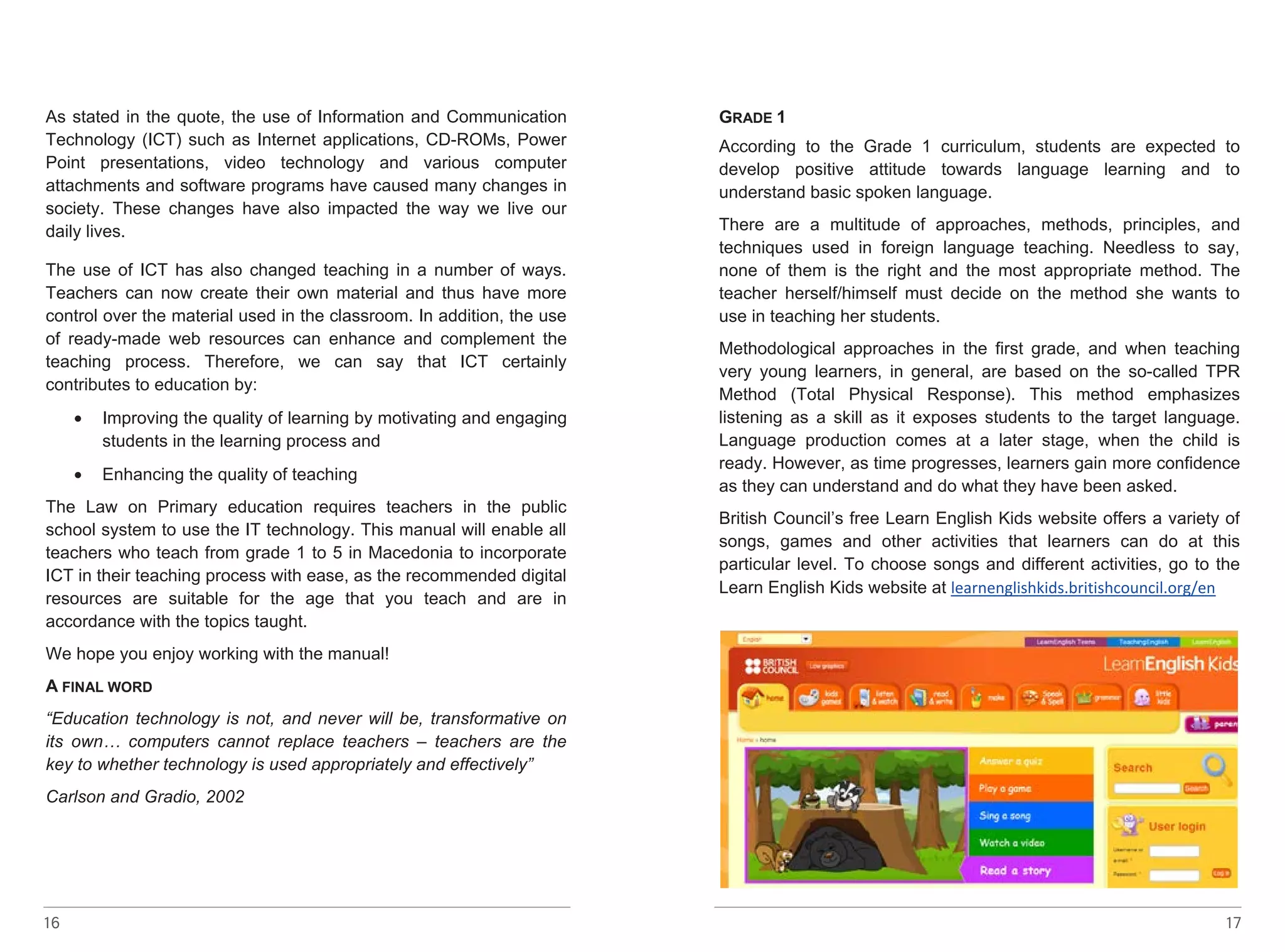 As stated in the quote, the use of Information and Communication 
Technology (ICT) such as Internet applications, CD-ROMs, Power 
Point presentations, video technology and various computer 
attachments and software programs have caused many changes in 
society. These changes have also impacted the way we live our 
daily lives. 
The use of ICT has also changed teaching in a number of ways. 
Teachers can now create their own material and thus have more 
control over the material used in the classroom. In addition, the use 
of ready-made web resources can enhance and complement the 
teaching process. Therefore, we can say that ICT certainly 
contributes to education by: 
16 
• Improving the quality of learning by motivating and engaging 
students in the learning process and 
• Enhancing the quality of teaching 
The Law on Primary education requires teachers in the public 
school system to use the IT technology. This manual will enable all 
teachers who teach from grade 1 to 5 in Macedonia to incorporate 
ICT in their teaching process with ease, as the recommended digital 
resources are suitable for the age that you teach and are in 
accordance with the topics taught. 
We hope you enjoy working with the manual! 
A FINAL WORD 
“Education technology is not, and never will be, transformative on 
its own… computers cannot replace teachers – teachers are the 
key to whether technology is used appropriately and effectively” 
Carlson and Gradio, 2002 
GRADE 1 
According to the Grade 1 curriculum, students are expected to 
develop positive attitude towards language learning and to 
understand basic spoken language. 
There are a multitude of approaches, methods, principles, and 
techniques used in foreign language teaching. Needless to say, 
none of them is the right and the most appropriate method. The 
teacher herself/himself must decide on the method she wants to 
use in teaching her students. 
Methodological approaches in the first grade, and when teaching 
very young learners, in general, are based on the so-called TPR 
Method (Total Physical Response). This method emphasizes 
listening as a skill as it exposes students to the target language. 
Language production comes at a later stage, when the child is 
ready. However, as time progresses, learners gain more confidence 
as they can understand and do what they have been asked. 
British Council’s free Learn English Kids website offers a variety of 
songs, games and other activities that learners can do at this 
particular level. To choose songs and different activities, go to the 
Learn English Kids website at learnenglishkids.britishcouncil.org/en 
17 
 