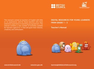 This manual is aimed at teachers of English with little 
or no experience, and for those teachers who have 
extensive experience in teaching young learners. The 
manual contains a vast number of activities suitable 
for learners aged 6 to 11 that will spark their interest, 
creativity and enthusiasm. 
www.britishcouncil.mk www.bro.gov.mk 
Fun with English 
DIGITAL RESOURCES FOR YOUNG LEARNERS 
FROM GRADE 1 – 5 
Teacher’s Manual 
Fun with English 
learnenglishkids.britishcouncil.org 
БИРО ЗА РАЗВОЈ НА ОБРАЗОВАНИЕТО 
 