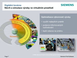 Digitální továrna
Návrh a simulace výroby ve virtuálním prostředí



                                           Optimalizace výkonnosti výroby

                                            využití nejlepších praktik
                                            podpora informovaných
                                             rozhodování
                                            lepší odezva na změnu




                           © 2009. Siemens Product Lifecycle Management Software Inc. All rights reserved
Page 7                                                                         Siemens PLM Software
 