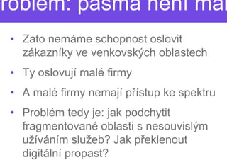 Problém: pásma není mál
  • Zato nemáme schopnost oslovit
    zákazníky ve venkovských oblastech
  • Ty oslovují malé firmy
  • A malé firmy nemají p
                        přístup ke spektru
  • Problém tedy je: jak podchytit
    fragmentované oblasti s nesouvislým
    užíváním služeb? Jak ppřeklenout
    digitální propast?
 
