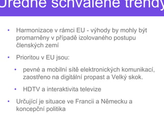 Úředně schválené trendy
 •   Harmonizace v rámci EU - výhody by mohly být
     promarněny v případě izolovaného postupu
                        ě
     členských zemí
 •   Prioritou v EU jsou:
     •   pevné a mobilní sítě elektronických komunikací,
                            ě
         zaostřeno na digitální propast a Velký skok.
               eno
     •   HDTV a interaktivita televize
 •   Určující je situace ve Francii a N
        ující                         Německu a
     koncepční politika
 