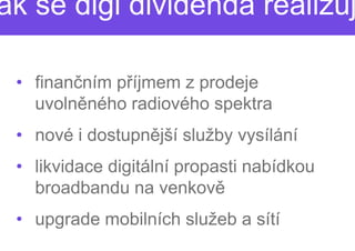 ak se digi dividenda realizuj

 • finančním příjmem z prodeje
               íjmem
   uvolněného radiového spektra
          ného
 • nové i dostupnější služby vysílání
                 ější
 • likvidace digitální propasti nabídkou
   broadbandu na venkov
                    venkově
 • upgrade mobilních služeb a sítí
 