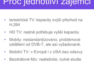 Proč jednotliví zájemci
• terestrická TV: kapacity zvýší p
                                 přechod na
  H.264
• HD TV: realně potřebuje vyšší kapacitu
                   řebuje
• Mobily: nestandardizováno, problémové
  oddělení od DVB-T, ale asi vyžadované.
                   T,
• Mobilní TV: v Evropě i v USA bez odezvy
                     ě
• Bezdrátové Mic: realistické, nutné studie
 