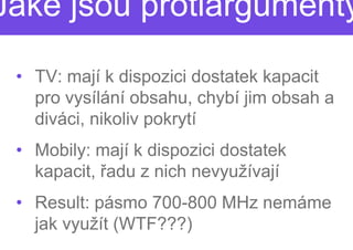 Jaké jsou protiargumenty

 • TV: mají k dispozici dostatek kapacit
   pro vysílání obsahu, chybí jim obsah a
   diváci, nikoliv pokrytí
 • Mobily: mají k dispozici dostatek
   kapacit, řadu z nich nevyužívají
             adu
 • Result: pásmo 700
                  700-800 MHz nemáme
   jak využít (WTF???)
 