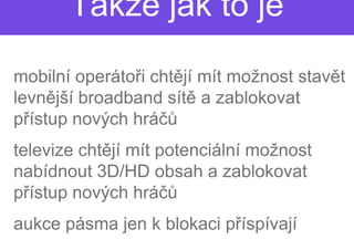 Takže jak to je

• mobilní operátoři chtě mít možnost stavět
                  i chtějí
  levnější broadband sítě a zablokovat
        jší
  přístup nových hráčů
                     čů
• televize chtějí mít potenciální možnost
               jí
  nabídnout 3D/HD obsah a zablokovat
  přístup nových hráčůčů
• aukce pásma jen k blokaci p
                            příspívají
 
