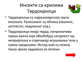 Инсекти са крилима
Тврдокрилци
• Тврдокрилци су најразноврснија група
инсеката. Разноликог су облика (овалног,
лоптастог, издуженог итд.).
• Тврдокрилци имају тврда, непромочива
горња крила која обезбеђују сигурност од
непријатеља и спречавају исушивање тела у
сувим срединама. Испод њих су нежна,
танка крила задужена за летење.
 