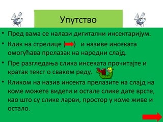 Упутство
• Пред вама се налази дигитални инсектаријум.
• Клик на стрелице ( ) и називе инсеката
омогућава прелазак на наредни слајд.
• Пре разгледања слика инсеката прочитајте и
кратак текст о сваком реду.
• Кликом на назив инсекта прелазите на слајд на
коме можете видети и остале слике дате врсте,
као што су слике ларви, простор у коме живе и
остало.
 