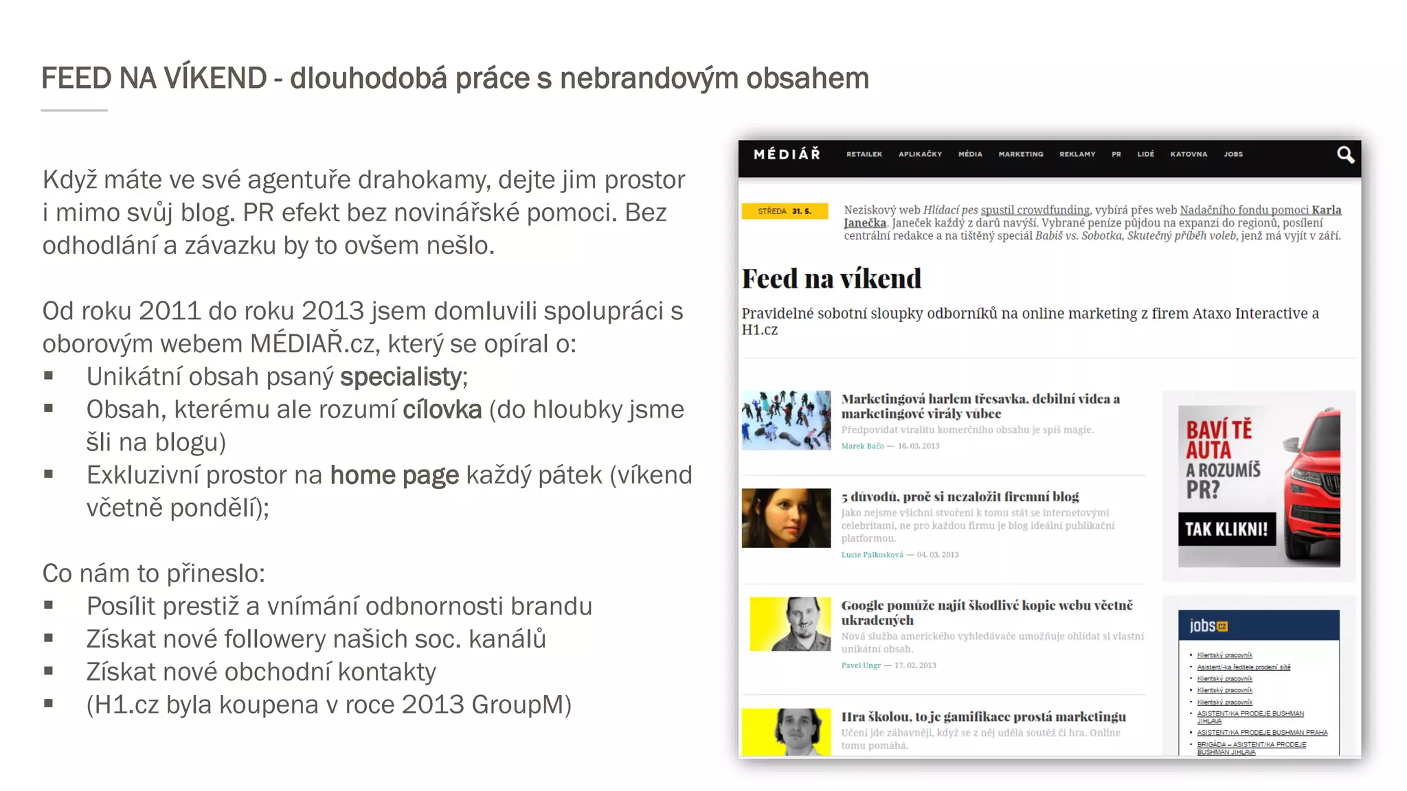 FEED NA VÍKEND - dlouhodobá práce s nebrandovým obsahem
Když máte ve své agentuře drahokamy, dejte jim prostor
i mimo svůj blog. PR efekt bez novinářské pomoci. Bez
odhodlání a závazku by to ovšem nešlo.
Od roku 2011 do roku 2013 jsem domluvili spolupráci s
oborovým webem MÉDIAŘ.cz, který se opíral o:
 Unikátní obsah psaný specialisty;
 Obsah, kterému ale rozumí cílovka (do hloubky jsme
šli na blogu)
 Exkluzivní prostor na home page každý pátek (víkend
včetně pondělí);
Co nám to přineslo:
 Posílit prestiž a vnímání odbnornosti brandu
 Získat nové followery našich soc. kanálů
 Získat nové obchodní kontakty
 (H1.cz byla koupena v roce 2013 GroupM)
 
