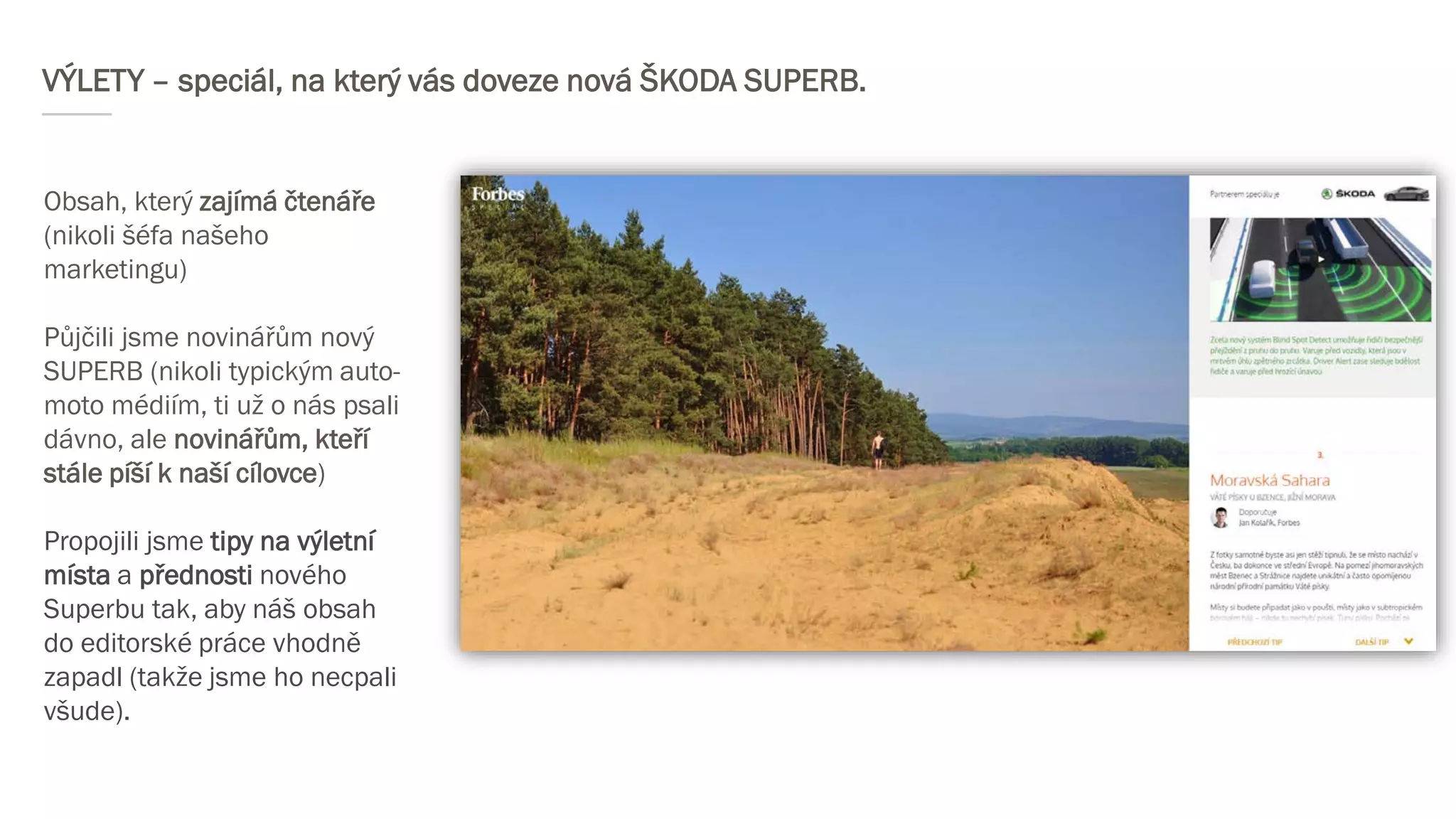 VÝLETY – speciál, na který vás doveze nová ŠKODA SUPERB.
Obsah, který zajímá čtenáře
(nikoli šéfa našeho
marketingu)
Půjčili jsme novinářům nový
SUPERB (nikoli typickým auto-
moto médiím, ti už o nás psali
dávno, ale novinářům, kteří
stále píší k naší cílovce)
Propojili jsme tipy na výletní
místa a přednosti nového
Superbu tak, aby náš obsah
do editorské práce vhodně
zapadl (takže jsme ho necpali
všude).
 