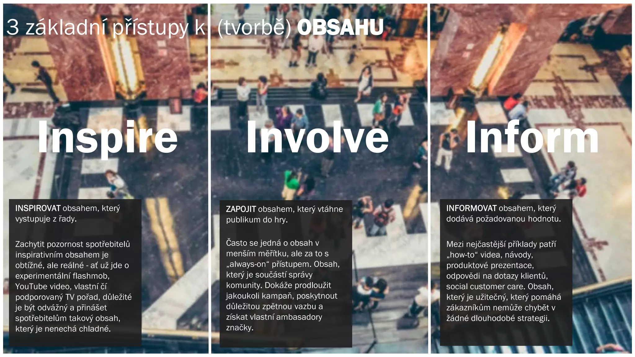 INSPIROVAT obsahem, který
vystupuje z řady.
Zachytit pozornost spotřebitelů
inspirativním obsahem je
obtížné, ale reálné - ať už jde o
experimentální flashmob,
YouTube video, vlastní čí
podporovaný TV pořad, důležité
je být odvážný a přinášet
spotřebitelům takový obsah,
který je nenechá chladné.
INFORMOVAT obsahem, který
dodává požadovanou hodnotu.
Mezi nejčastější příklady patří
„how-to“ videa, návody,
produktové prezentace,
odpovědi na dotazy klientů,
social customer care. Obsah,
který je užitečný, který pomáhá
zákazníkům nemůže chybět v
žádné dlouhodobé strategii.
Inspire Involve Inform
ZAPOJIT obsahem, který vtáhne
publikum do hry.
Často se jedná o obsah v
menším měřítku, ale za to s
„always-on“ přístupem. Obsah,
který je součástí správy
komunity. Dokáže prodloužit
jakoukoli kampaň, poskytnout
důležitou zpětnou vazbu a
získat vlastní ambasadory
značky.
3 základní přístupy k (tvorbě) OBSAHU
 