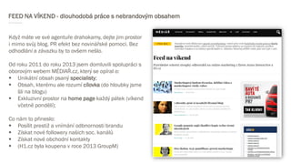FEED NA VÍKEND - dlouhodobá práce s nebrandovým obsahem
Když máte ve své agentuře drahokamy, dejte jim prostor
i mimo svůj blog. PR efekt bez novinářské pomoci. Bez
odhodlání a závazku by to ovšem nešlo.
Od roku 2011 do roku 2013 jsem domluvili spolupráci s
oborovým webem MÉDIAŘ.cz, který se opíral o:
 Unikátní obsah psaný specialisty;
 Obsah, kterému ale rozumí cílovka (do hloubky jsme
šli na blogu)
 Exkluzivní prostor na home page každý pátek (víkend
včetně pondělí);
Co nám to přineslo:
 Posílit prestiž a vnímání odbnornosti brandu
 Získat nové followery našich soc. kanálů
 Získat nové obchodní kontakty
 (H1.cz byla koupena v roce 2013 GroupM)
 