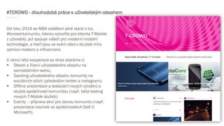 #TCROWD - dlouhodobá práce s uživatelským obsahem
Od roku 2014 se MBA oddělení plně stará o tzv.
#tcrowd komunitu, kterou vytvořilo pro klienta T-Mobile
z uživatelů, jež spojuje vášeň pro moderní mobilní
technologie, a kteří jsou ve svém oboru do jisté míry
opinion-makers a influencers.
V rámci této kooperace se dnes staráme o:
 Obsah a řízení uživatelského obsahu na
samostatném webu;
 Seeding uživatelského obsahu komunity na
sociálních sítích (především twitter a instagram);
 Offline prezentace a testování nových výrobků a
služeb společností komunitou (např. beta testing
nových T-Mobile služeb);
 Eventy – příprava akcí pro danou komunitu (např.
prezentace novinek ve společnostech Dell či
Microsoft).
 