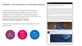 #TCROWD - dlouhodobá práce s uživatelským obsahem
K dnešnímu dni čítá core skupina #tcrowd 15 členů
(včetně jednoho nevidícího blogera), s kterými jsme
prakticky v denním kontaktu. V průměru jsou pak tito
uživatelé přes svou blog sféru, přes své sociální sítě a na
svých vlastních webech zasáhnout přes
24.000 unikátních uživatelů / měsíčně.
Tato úzká komunita byla schopna za poslední rok sama
vytvořit přes:
30+
článků
500+
Tweetů
Instagram
fotek
40+
testů služeb
a zařízení
 