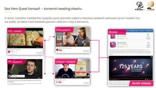 Sea Hero Quest kampaň – konverzní seeding obsahu
V rámci menšího mediálního rozpočtu jsme pomohli našemu klientovi podpořit stahování první mobilní hry
na světě, ve které mohl kdokoliv pomoci vědcům v boji s demencí.
ATL media
PR support
Influencers
Unique content
Mobile
Skvělé výsledky
 