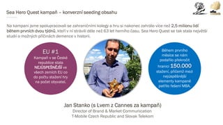 Sea Hero Quest kampaň – konverzní seeding obsahu
Na kampani jsme spolupracovali se zahraničními kolegy a hru si nakonec zahrálo více než 2,5 milionu lidí
během prvních dvou týdnů, kteří v ní strávili déle než 63 let herního času. Sea Hero Quest se tak stala největší
studií o možných příčinách demence v historii.
Během prvního
měsíce se nám
podařilo překročit
hranici 150.000
stažení, přičemž mezi
nejúspěšnější
elementy kampaně
patřilo řešení MBA.
EU #1
Kampaň v se České
republice stala
NEJÚSPEŠNĚJŠÍ ve
všech zemích EU co
do počtu stažení hry
na počet obyvatel.
Jan Stanko (s Lvem z Cannes za kampaň)
Director of Brand & Market Communication
T-Mobile Czech Republic and Slovak Telekom
 