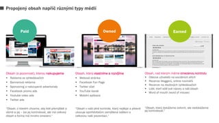 Obsah (a pozornost), kterou nakupujeme
 Reklama ve vyhledávačích
 Bannerová reklama
 Sponzoring a nakoupené advertorialy
 Facebook promo ads
 Youtube video ads
 Twitter ads
“Obsah, o kterém chceme, aby lidé přemýšleli a
všimli si jej – lze jej kontrolovat, ale má celkový
obsah a forma má mnoho omezení.“
Obsah, který vlastníme a rozvíjíme
 Webová stránka
 Facebook Fan Page
 Twitter účet
 YouTube kanál
 Mobilní aplikace
“Obsah v naší plné kontrole, který nejlépe a přesně
ukazuje spotřebitelům zamýšlená sdělení a
celkovou naši prezentaci.“
Obsah, nad kterým máme omezenou kontrolu
 Odezva uživatelů na sociálních sítích
 Recenze bloggerů, online novinářů
 Recenze na zbožových vyhledávačích
 Lidé, kteří sdílí své názory a náš obsah
 Word of mouth (word of mouse)
“Obsah, který dokážeme ovlivnit, ale nedokážeme
jej kontrolovat.“
Propojený obsah napříč různými typy médií
Paid Owned Earned
 