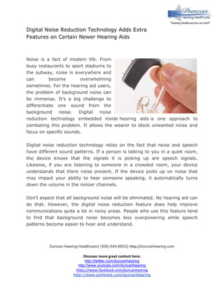 Digital Noise Reduction Technology Adds Extra
Features on Certain Newer Hearing Aids

Noise is a fact of modern life. From
busy restaurants to sport stadiums to
the subway, noise is everywhere and
can
become
overwhelming
sometimes. For the hearing aid users,
the problem of background noise can
be immense. It’s a big challenge to
differentiate one sound from the
background
noise.
Digital
noise
reduction technology embedded inside hearing aids is one approach to
combating this problem. It allows the wearer to block unwanted noise and
focus on specific sounds.
Digital noise reduction technology relies on the fact that noise and speech
have different sound patterns. If a person is talking to you in a quiet room,
the device knows that the signals it is picking up are speech signals.
Likewise, if you are listening to someone in a crowded room, your device
understands that there noise present. If the device picks up on noise that
may impact your ability to hear someone speaking, it automatically turns
down the volume in the noisier channels.
Don’t expect that all background noise will be eliminated. No hearing aid can
do that. However, the digital noise reduction feature does help improve
communications quite a lot in noisy areas. People who use this feature tend
to find that background noise becomes less overpowering while speech
patterns become easier to hear and understand.

Duncan Hearing Healthcare| (508) 644-8653| http://duncanhearing.com

Discover more great content here:
http://twitter.com/duncanhearing
http://www.youtube.com/duncanhearing
https://www.facebook.com/duncanhearing
http://www.pinterest.com/duncanhearing

 